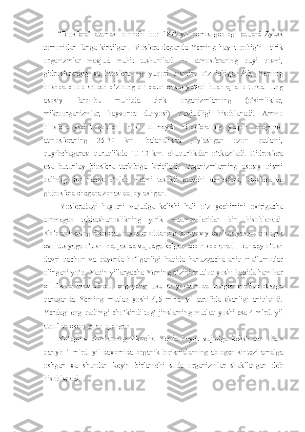 “Biosfera”   atamasi   birinchi   bor   1875-yil   nemis   geologi   eduard   Zyuss
tomonidan   fanga   kiritilgan.   Biosfera   deganda   Yerning   hayot   qobig‘i   -   tirik
organizmlar   mavjud   muhit   tushuniladi.   U   atmosferaning   quyi   qismi,
gidrosferaning   va   litosferaning   yuqori   qismini   o‘z   ichiga   olib,   Yerning
boshqa qobiqlaridan o‘zining bir qator xususiyatlari bilan ajralib turadi. Eng
asosiy   farqi-bu   muhitda   tirik   organizmlarning   (o‘simliklar,
mikroorganizmlar,   hayvonot   dunyosi)   mavjudligi   hisoblanadi.   Ammo
biosfera   yaxlit   qobiqni   hosil   qilmaydi.   Biosferaning   yuqori   chegarasi
atmosferaning   25-30   km.   balandlikda   joylashgan   ozon   qatlami,
quyibchagarasi   quruqlikda   10-12   km.   chuqurlikdan   o‘tkaziladi.   Gidrosfera
esa   butunlay   biosfera   tarkibiga   kiritiladi.   Organizmlarning   asosiy   qismi
qalinligi   bir   necha   o‘nlab   metmi   tashkil   etuvchi   atmosfera,   litosfera   va
gidrosfera chegara zonasida joylashgan.
Biosferadagi   hayotni   vujudga   kelishi   hali   o‘z   yechimini   oxirigacha
topmagan   tabiatshunoslikning   yirik   muammolaridan   biri   hisoblanadi.
Ko‘pchilikning   fikricha,   hayot   moddaning   kimyoviy   evolutsiyasini   biologik
evolutsiyaga o‘tishi natijasida vujudga kelgan deb hisoblanadi. Bunday o‘tish
davri   qachon   va   qayerda   bo‘lganligi   haqida   hanuzgacha   aniq   ma’lumotlar
olingani yo‘q. Yaqin yillargacha Yeming o‘zini mutloq yoshi haqida ham har
xil   fikrlar   mavjud   edi,   eng   yangi   usullar   yordamida   olingan   ma’lumotlarga
qaraganda   Yerning   mutlaq   yoshi   4,5   mlrd.   yil   atrofida   ekanligi   aniqlandi.
Yerdagi eng qadimgi cho‘kindi tog‘ jinslarning mutlaq yoshi esa 4 mlrd. yil
atrofida ekanligi aniqlangan.
Ko‘pgina   olimlarning   fikricha   Yerda   hayot   vujudga   kelishidan   oldin
qariyb   1   mlrd.   yil   davomida   organik   birikmalarning   abiogen   sintezi   amalga
oshgan   va   shundan   keyin   birlamchi   soda   organizmlar   shakllangan   deb
hisoblanadi. 