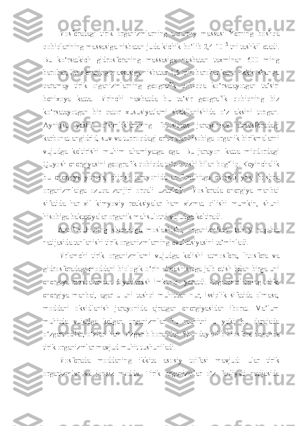 Biosferadagi   tirik   organizmlarning   umumiy   massasi   Yerning   boshqa
qobiqlarining massasiga nisbatan juda kichik bo‘lib 2,4 10 12
 tni tashkil etadi.
Bu   ko‘rsatkich   gidrosferaning   massasiga   nasbatan   taxminan   600   ming
barobar, litosferaning massasiga nisbatan 1,5 min barobar kam. Lekin shunga
qaramay   tirik   oiganizmlarning   geografik   qobiqqa   ko‘rsatayotgan   ta’siri
benixoya   katta.   Birinchi   navbatda   bu   ta’sir   geografik   qobiqning   biz
ko‘rsatayotgan   bir   qator   xususiyatlami   shakllanishida   o‘z   aksini   topgan.
Ayniqsa   yashil   o‘simliklarninng   fotosintez   jarayonida   atmosferadagi
karbonat angidrid, suv va tuproqdagi eritmalar hisobiga organik birikmalarni
vujudga   keltirishi   muhim   ahamiyatga   ega.   Bu   jarayon   katta   miqdordagi
Quyosh energiyasini geografik qobiqda to‘planishi bilan bog‘liq. Keyinchalik
bu   energiya   yonish,   chirish   jarayonida   arof-muhitga   chiqadi   yoki   boshqa
organizmlaiga   ozuqa   zanjiri   orqali   uzatiladi.   Biosferada   energiya   manbai
sifatida   har   xil   kimyoviy   reaksiyalar   ham   xizmat   qilishi   mumkin,   shuni
hisobiga bakteriyalar organik mahsulotni vujudga keltiradi.
Atrof-muhitning   sharoitiga   moslashishi,   organizmlami   tabiiy   raqobat
natijasida tanlanishi tirik organizmlarning evolutsiyasini ta’minladi.
Birlamchi   tirik   organizmlami   vujudga   kelishi   atmosfera,   litosfera   va
gidrosferadagi moddani biologik o‘rin almashishiga jalb etish bilan birga uni
energiya   manbalaridan   foydalanish   imkonini   yaratdi.   Organizmlarning   ichki
energiya   manbai,   agar   u   uni   tashqi   muhitdan   nur,   issiqlik   sifatida   olmasa,
moddani   oksidlanish   jarayonida   ajratgan   energiyasidan   iborat.   Ma’lum
muhitda   vujudga   kelgan   organizmlar   bu   muhitni   u   yoki   bu   darajada
o‘zgartirdilar, o‘zlari ham o‘zgarib boradilar. Shunday qilib biosfera-deganda
tirik organizmlar mavjud muhit tushuniladi.
Biosferada   moddaning   ikkita   asosiy   toifasi   mavjud:   ular   tirik
organizmlar   va   jonsiz   modda.   Tirik   organizmlar   o‘z   faoliyati   natijasida 