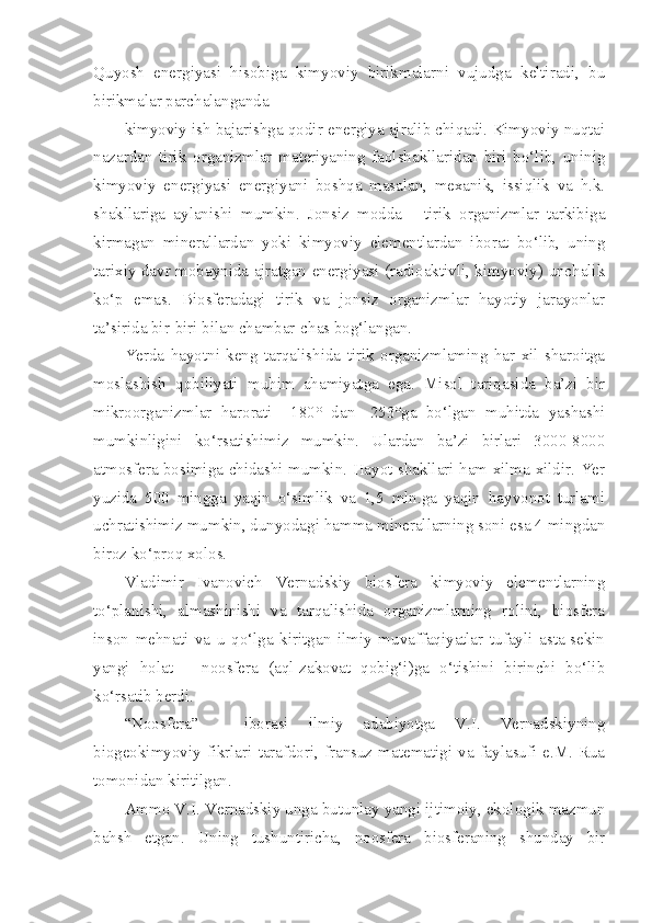 Quyosh   energiyasi   hisobiga   kimyoviy   birikmalarni   vujudga   keltiradi,   bu
birikmalar parchalanganda
kimyoviy ish bajarishga qodir energiya ajralib chiqadi. Kimyoviy nuqtai
nazardan   tirik   organizmlar   materiyaning   faolshakllaridan   biri   bo‘lib,   uninig
kimyoviy   energiyasi   energiyani   boshqa   masalan,   mexanik,   issiqlik   va   h.k.
shakllariga   aylanishi   mumkin.   Jonsiz   modda   -   tirik   organizmlar   tarkibiga
kirmagan   minerallardan   yoki   kimyoviy   elementlardan   iborat   bo‘lib,   uning
tarixiy davr mobaynida ajratgan energiyasi (radioaktivli, kimyoviy) unchalik
ko‘p   emas.   Biosferadagi   tirik   va   jonsiz   organizmlar   hayotiy   jarayonlar
ta’sirida bir-biri bilan chambar-chas bog‘langan.
Yerda   hayotni   keng   tarqalishida   tirik   organizmlaming   har   xil   sharoitga
moslashish   qobiliyati   muhim   ahamiyatga   ega.   Misol   tariqasida   ba’zi   bir
mikroorganizmlar   harorati   +180°   dan   -253°ga   bo‘lgan   muhitda   yashashi
mumkinligini   ko‘rsatishimiz   mumkin.   Ulardan   ba’zi   birlari   3000-8000
atmosfera bosimiga chidashi mumkin. Hayot shakllari ham xilma-xildir. Yer
yuzida   500   mingga   yaqin   o‘simlik   va   1,5   mln.ga   yaqin   hayvonot   turlami
uchratishimiz mumkin, dunyodagi hamma minerallarning soni esa 4 mingdan
biroz ko‘proq xolos.
Vladimir   Ivanovich   Vernadskiy   biosfera   kimyoviy   elementlarning
to‘planishi,   almashinishi   va   tarqalishida   organizmlarning   rolini,   biosfera
inson   mehnati   va   u   qo‘lga   kiritgan   ilmiy   muvaffaqiyatlar   tufayli   asta-sekin
yangi   holat   –   noosfera   (aql-zakovat   qobig‘i)ga   o‘tishini   birinchi   bo‘lib
ko‘rsatib berdi.
“Noosfera”   -   iborasi   ilmiy   adabiyotga   V.I.   Vernadskiyning
biogeokimyoviy  fikrlari  tarafdori,  fransuz  matematigi  va  faylasufi  e.M.  Rua
tomonidan kiritilgan. 
Ammo V.I. Vernadskiy unga butunlay yangi ijtimoiy, ekologik mazmun
bahsh   etgan.   Uning   tushuntiricha,   noosfera   biosferaning   shunday   bir 