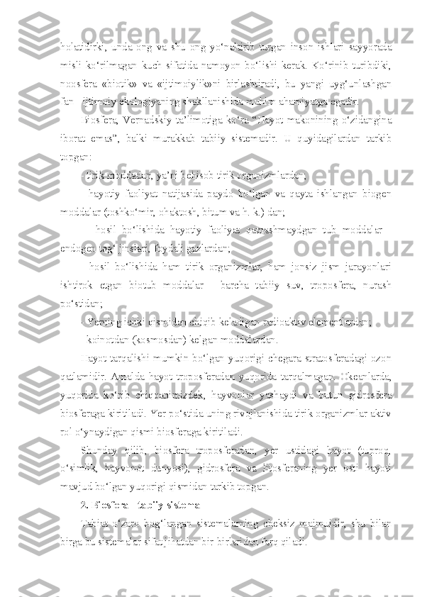 holatidirki,   unda   ong   va   shu   ong   yo‘naltirib   turgan   inson   ishlari   sayyorada
misli   ko‘rilmagan   kuch   sifatida   namoyon   bo‘lishi   kerak.   Ko‘rinib   turibdiki,
noosfera   «biotik»   va   «ijtimoiylik»ni   birlashtiradi,   bu   yangi   uyg‘unlashgan
fan - ijtimoiy ekologiyaning shakllanishida muhim ahamiyatga egadir.
Biosfera,   Vernadskiy   ta’limotiga   ko‘ra   “Hayot   makonining   o‘zidangina
iborat   emas”,   balki   murakkab   tabiiy   sistemadir.   U   quyidagilardan   tarkib
topgan: 
- tirik moddadan, ya’ni behisob tirik organizmlardan; 
-   hayotiy   faoliyat   natijasida   paydo   bo‘lgan   va   qayta   ishlangan   biogen
moddalar (toshko‘mir, ohaktosh, bitum va h. k.) dan;
-     hosil   bo‘lishida   hayotiy   faoliyat   qatnashmaydgan   tub   moddalar   -
endogen tog‘ jinslari, foydali gazlardan; 
-   hosil   bo‘lishida   ham   tirik   organizmlar,   ham   jonsiz   jism   jarayonlari
ishtirok   etgan   biotub   moddalar   -   barcha   tabiiy   suv,   troposfera,   nurash
po‘stidan; 
- Yerning ichki qismidan chiqib keladigan radioaktiv elementlardan;
- koinotdan (kosmosdan) kelgan moddalardan.
Hayot tarqalishi mumkin bo‘lgan yuqorigi chegara stratosferadagi ozon
qatlamidir.   Amalda   hayot   troposferadan   yuqorida   tarqalmagan.   Okeanlarda,
yuqorida   ko‘rib   chiqqanimizdek,   hayvonlar   yashaydi   va   butun   gidrosfera
biosferaga kiritiladi. Yer po‘stida uning rivojlanishida tirik organizmlar aktiv
rol o‘ynaydigan qismi biosferaga kiritiladi.
Shunday   qilib,   biosfera   troposferadan,   yer   ustidagi   hayot   (tuproq,
o‘simlik,   hayvonot   dunyosi),   gidrosfera   va   litosferaning   yer   osti   hayoti
mavjud bo‘lgan yuqorigi qismidan tarkib topgan. 
2. Biosfera - tabiiy sistema
Tabiat   o‘zaro   bog‘langan   sistemalarning   cheksiz   majmuidir,   shu   bilan
birga bu sistemalar sifat jihatdan bir-birlaridan farq qiladi. 