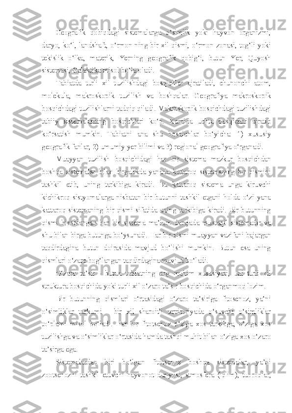 Geografik   qobiqdagi   sistemalarga   o‘simlik   yoki   hayvon   organizmi,
daryo, ko‘l, landshaft, o‘rmon ning bir xil qismi, o‘rmon zonasi, tog‘li yoki
tekislik   o‘lka,   materik,   Yerning   geografik   qobig‘i,   butun   Yer,   Quyosh
sistemasi, Galaktika misol bo‘la oladi.
Tabiatda   turli   xil   tuzilishdagi   bosqichlar   ajratiladi,   chunonchi   atom,
molekula,   makroskopik   tuzilish   va   boshqalar.   Geografiya   makroskopik
bosqichdagi tuzilishlarni tadqiq qiladi. Makroskopik bosqichdagi tuzilishdagi
tabiiy   sistemalarning   bosqichlari   ko‘p.   Kamida   uchta   bosqichni   ajratib
ko‘rsatish   mumkin.   Tabiatni   ana   shu   bosqichlar   bo‘yicha:   1)   xususiy
geografik fanlar, 2) umumiy yer bilimi va 3) regional geografiya o‘rganadi.
Muayyan   tuzilish   bosqichidagi   har   bir   sistema   mazkur   bosqichdan
boshqa   sistemalar   bilan   birgalikda   yanada   kattaroq   sistemaning   bir   qismini
tashkil   etib,   uning   tarkibiga   kiradi.   Bu   kattaroq   sistema   unga   kiruvchi
kichikroq   sistyomalarga   nisbatan   bir   butunni   tashkil   etgani   holda   o‘zi   yana
kattaroq sistemaning bir qismi sifatida uning tarkibiga kiradi. Bir butunning
qismi   hisoblangan   har   bir   sistema   ma’lum   darajada   mustaqil   sistemadir   va
shu bilan birga butunga bo‘ysunadi. Har bir qismi muayyan vazifani bajargan
taqdirdagina   butun   doirasida   mavjud   bo‘lishi   mumkin.   Butun   esa   uning
qismlari o‘zaro bog‘langan taqdirdagina mavjud bo‘ladi.
O‘zaro   ta’sir   -   butun   tabiatning   eng   muhim   xususiyati,   uni   turli   xil
struktura bosqichida yoki turli xil o‘zaro ta’sir bosqichida o‘rganmoq lozim.
Bir   butunning   qismlari   o‘rtasidagi   o‘zaro   ta’siriga   fitosenoz,   ya’ni
o‘simliklar   turkumi   -   bir   xil   sharoitli   territoriyada   o‘suvchi   o‘simliklar
to‘plami   misol   bo‘ladi.   Har   bir   fitotsenoz   o‘ziga   xos   tarkibga,   o‘ziga   xos
tuzilishga va o‘simliklar o‘rtasida hamda tashqi muhit bilan o‘ziga xos o‘zaro
ta’sirga ega.
Sistemalardan   biri   bo‘lgan   fitotsenoz   boshqa   sistemalar,   ya’ni
zootsenozni   tashkil   etuvchi   hayvonot   dunyosi,   atmosfera   (iqlim),   tuproqlar, 