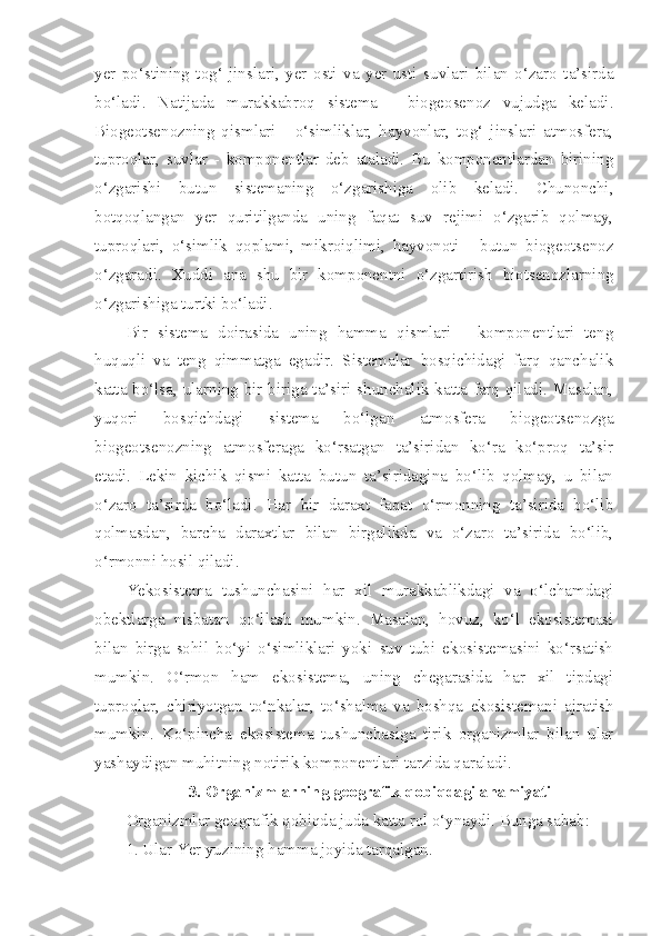 yer   po‘stining   tog‘   jinslari,   yer   osti   va   yer   usti   suvlari   bilan   o‘zaro   ta’sirda
bo‘ladi.   Natijada   murakkabroq   sistema   -   biogeosenoz   vujudga   keladi.
Biogeotsenozning   qismlari   -   o‘simliklar,   hayvonlar,   tog‘   jinslari   atmosfera,
tuproqlar,   suvlar   -   komponentlar   deb   ataladi.   Bu   komponentlardan   birining
o‘zgarishi   butun   sistemaning   o‘zgarishiga   olib   keladi.   Chunonchi,
botqoqlangan   yer   quritilganda   uning   faqat   suv   rejimi   o‘zgarib   qolmay,
tuproqlari,   o‘simlik   qoplami,   mikroiqlimi,   hayvonoti   -   butun   biogeotsenoz
o‘zgaradi.   Xuddi   ana   shu   bir   komponentni   o‘zgartirish   biotsenozlarning
o‘zgarishiga turtki bo‘ladi.
Bir   sistema   doirasida   uning   hamma   qismlari   -   komponentlari   teng
huquqli   va   teng   qimmatga   egadir.   Sistemalar   bosqichidagi   farq   qanchalik
katta bo‘lsa, ularning bir-biriga ta’siri shunchalik katta farq qiladi. Masalan,
yuqori   bosqichdagi   sistema   bo‘lgan   atmosfera   biogeotsenozga
biogeotsenozning   atmosferaga   ko‘rsatgan   ta’siridan   ko‘ra   ko‘proq   ta’sir
etadi.   Lekin   kichik   qismi   katta   butun   ta’siridagina   bo‘lib   qolmay,   u   bilan
o‘zaro   ta’sirda   bo‘ladi.   Har   bir   daraxt   faqat   o‘rmonning   ta’sirida   bo‘lib
qolmasdan,   barcha   daraxtlar   bilan   birgalikda   va   o‘zaro   ta’sirida   bo‘lib,
o‘rmonni hosil qiladi.
Yekosistema   tushunchasini   har   xil   murakkablikdagi   va   o‘lchamdagi
obektlarga   nisbatan   qo‘llash   mumkin.   Masalan,   hovuz,   ko‘l   ekosistemasi
bilan   birga   sohil   bo‘yi   o‘simliklari   yoki   suv   tubi   ekosistemasini   ko‘rsatish
mum kin.   O‘rmon   ham   ekosistema,   uning   chegarasida   har   xil   tipdagi
tuproqlar,   chiriyotgan   to‘nkalar,   to‘shalma   va   boshqa   ekosistemani   ajratish
mumkin.   Ko‘pincha   ekosistema   tushunchasiga   tirik   organizmlar   bilan   ular
yashaydi gan muhitning notirik komponentlari tarzida qaraladi.
3. Organizmlarning geografik qobiqdagi ahamiyati
Organizmlar geografik qobiqda juda katta rol o‘ynaydi. Bunga sabab:
1. Ular Yer yuzining hamma joyida tarqalgan. 