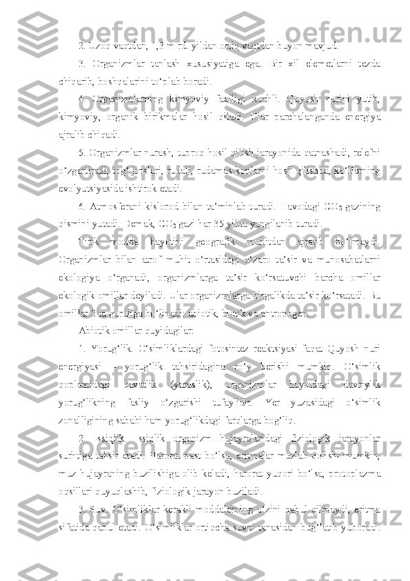 2. Uzoq vaqtdan, 1,3 mlrd. yildan ortiq vaqtdan buyon mavjud.
3.   Organizmlar   tanlash   xususiyatiga   ega.   Bir   xil   elemetlarni   tezda
chiqarib, boshqalarini to‘plab boradi.
4.   Organizmlarning   kimyoviy   faolligi   kuchli.   Quyosh   nurini   yutib,
kimyoviy,   organik   birikmalar   hosil   qiladi.   Ular   parchalanganda   energiya
ajralib chiqadi.
5. Organizmlar nurash, tuproq hosil qilish jarayonida qatnashadi, relefni
o‘zgartiradi, tog‘ jinslari, rudali, rudamas konlarni hosil qilishda, ko‘llarning
evolyutsiyasida ishtirok etadi.
6.  Atmosferani  kislorod  bilan  ta’minlab  turadi.  Havodagi  CO
2   gazining
qismini yutadi. Demak, CO
2  gazi har 35 yilda yangilanib turadi. 
Tirik   modda   hayotini   geografik   muhitdan   ajratib   bo‘lmaydi.
Organizmlar   bilan   atrof   muhit   o‘rtasidagi   o‘zaro   ta’sir   va   munosabatlarni
ekologiya   o‘rganadi,   organizmlarga   ta’sir   ko‘rsatuvchi   barcha   omillar
ekologik omillar deyiladi. Ular organizmlarga birgalikda ta’sir ko‘rsatadi. Bu
omillar 2 ta guruhga bo‘linadi: abiotik, biotik va antropogen. 
Abiotik omillar quyidagilar: 
1.   Yorug‘lik.   O‘simliklardagi   fotosintez   reaktsiyasi   faqat   Quyosh   nuri
energiyasi   –   yorug‘lik   tahsiridagina   ro‘y   berishi   mumkin.   O‘simlik
qoplamidagi   qavatlik   (yaruslik),   organizmlar   hayotdagi   davriylik
yorug‘likning   fasliy   o‘zgarishi   tufaylidir.   Yer   yuzasidagi   o‘simlik
zonalligining sababi ham yorug‘likdagi farqlarga bog‘liq.
2.   Issiqlik.   Issiqlik   organizm   hujayralaridagi   fiziologik   jarayonlar
surhtiga   tahsir   etadi.   Harorat   past   bo‘lsa,   eritmalar   muzlab   qolishi   mumkin,
muz   hujayraning   buzilishiga   olib   keladi,   harorat   yuqori   bo‘lsa,   protoplazma
oqsillari quyuqlashib, fiziologik jarayon buziladi. 
3.   Suv.   O‘simliklar   kerakli   moddalarning   o‘zini   qabul   qilmaydi,   eritma
sifatida qabul etadi. O‘simliklar ortiqcha suvni tanasidan bug‘latib yuboradi. 