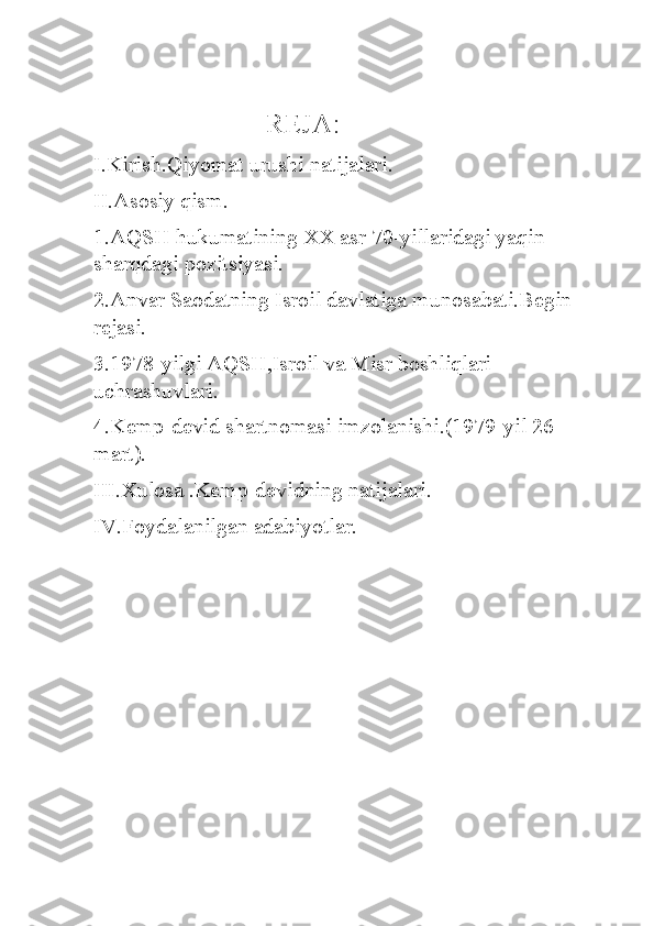                         REJA:
I.Kirish.Qiyomat urushi natijalari.
II.Asosiy qism.
1.AQSH hukumatining XX asr 70-yillaridagi yaqin 
sharqdagi pozitsiyasi.
2.Anvar Saodatning Isroil davlatiga munosabati.Begin 
rejasi.
3.1978-yilgi AQSH,Isroil va Misr boshliqlari 
uchrashuvlari.
4.Kemp-devid shartnomasi imzolanishi.(1979-yil 26-
mart).
III.Xulosa .Kemp-devidning natijalari.
IV.Foydalanilgan adabiyotlar. 