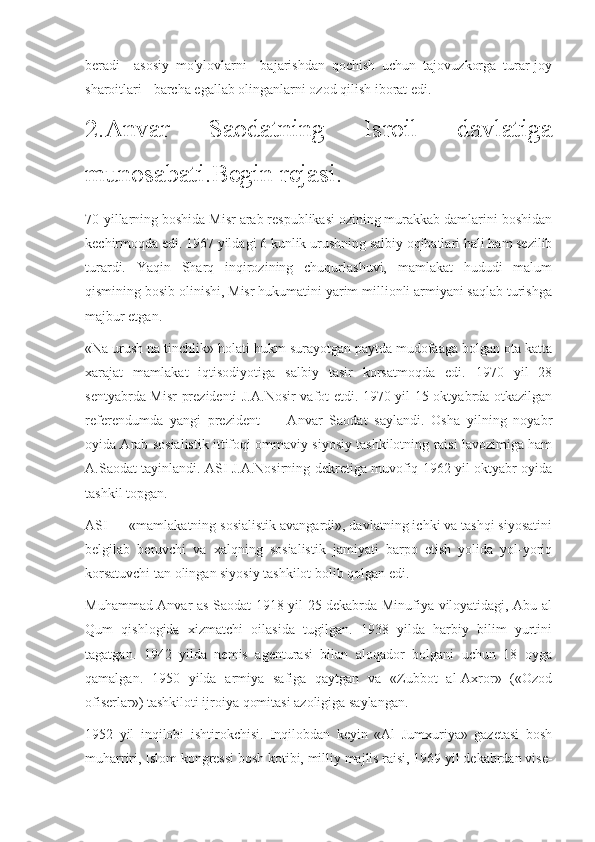 beradi     asosiy   mo'ylovlarni     bajarishdan   qochish   uchun   tajovuzkorga   turar-joy
sharoitlari - barcha egallab olinganlarni ozod qilish iborat edi.
2.Anvar   Saodatning   Isroil   davlatiga
munosabati.Begin rejasi.
70-yillarning boshida Misr arab respublikasi ozining murakkab damlarini boshidan
kechirmoqda edi. 1967 yildagi 6 kunlik urushning salbiy oqibatlari hali ham sezilib
turardi.   Yaqin   Sharq   inqirozining   chuqurlashuvi,   mamlakat   hududi   malum
qismining bosib olinishi, Misr hukumatini yarim millionli armiyani saqlab turishga
majbur etgan.
«Na urush na tinchlik» holati hukm surayotgan paytda mudofaaga bolgan ota katta
xarajat   mamlakat   iqtisodiyotiga   salbiy   tasir   korsatmoqda   edi.   1970   yil   28
sentyabrda Misr prezidenti J.A.Nosir vafot etdi. 1970 yil 15 oktyabrda otkazilgan
referendumda   yangi   prezident   —   Anvar   Saodat   saylandi.   Osha   yilning   noyabr
oyida Arab sosialistik ittifoqi ommaviy siyosiy tashkilotning raisi lavozimiga ham
A.Saodat tayinlandi. ASI J.A.Nosirning dekretiga muvofiq 1962 yil oktyabr oyida
tashkil topgan.
ASI — «mamlakatning sosialistik avangardi», davlatning ichki va tashqi siyosatini
belgilab   beruvchi   va   xalqning   sosialistik   jamiyati   barpo   etish   yolida   yol-yoriq
korsatuvchi tan olingan siyosiy tashkilot bolib qolgan edi.
Muhammad Anvar as-Saodat 1918 yil 25 dekabrda Minufiya viloyatidagi, Abu-al
Qum   qishlogida   xizmatchi   oilasida   tugilgan.   1938   yilda   harbiy   bilim   yurtini
tagatgan.   1942   yilda   nemis   agenturasi   bilan   aloqador   bolgani   uchun   18   oyga
qamalgan.   1950   yilda   armiya   safiga   qaytgan   va   «Zubbot   al-Axror»   («Ozod
ofiserlar») tashkiloti ijroiya qomitasi azoligiga saylangan. 
1952   yil   inqilobi   ishtirokchisi.   Inqilobdan   keyin   «Al   Jumxuriya»   gazetasi   bosh
muharriri, Islom kongressi bosh kotibi, milliy majlis raisi, 1969 yil dekabrdan vise- 