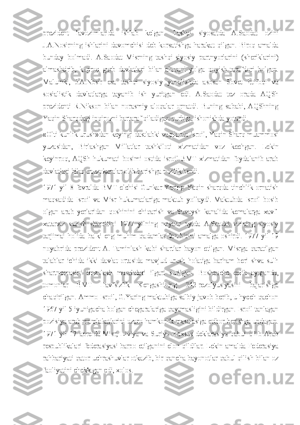 prezident   lavozimlarida   ishlab   kelgan.   Tashqi   siyosatda   A.Saodat   ozini
J.A.Nosirning   ishlarini   davomchisi   deb   korsatishga   harakat   qilgan.   Biroq   amalda
bunday   bolmadi.   A.Saodat   Misrning   tashqi-siyosiy   partnyorlarini   (sheriklarini)
almashtirib,   koproq   garb   davlatlari   bilan   aloqani   yolga   qoyish   tarafdori   bolgan.
Malumki,   J.A.Nosir   esa   tashqi   siyosiy   yonalishda   asosan   Sovet   Ittifoqi   va
sosialistik   davlatlarga   tayanib   ish   yuritgan   edi.   A.Saodat   tez   orada   AQSh
prezidenti   R.Nikson   bilan   norasmiy   aloqalar   ornatdi.   Buning   sababi,   AQShning
Yaqin Sharqdagi inqirozni bartaraf qiladigan qurbiga ishonishda yotardi.
«Olti kunlik urush»dan keyingi dastlabki vaqtlarda Isroil, Yaqin Sharq muammosi
yuzasidan,   Birlashgan   Millatlar   tashkiloti   xizmatidan   voz   kechgan.   Lekin
keyinroq,   AQSh   hukumati   bosimi   ostida   isroil   BMT   xizmatidan   foydalanib   arab
davlatlari bilan muzokaralar olib borishga rozilik berdi.
1971   yil   8   fevralda   BMT   elchisi   Gunkar   Yaring   Yaqin   sharqda   tinchlik   ornatish
maqsadida   Isroil   va   Misr   hukumatlariga   maktub   yollaydi.   Maktubda   Isroil   bosib
olgan   arab   yerlaridan   qoshinini   chiqarish   va   Suvaysh   kanalida   kemalarga   xavf-
xatarsiz   suzish   sharoitini   1977   yilning   noyabr   oyida   A.Saodat   ozining   siyosiy
tarjimai  holida  balki  eng  muhim  qadamlaridan  birini   amalga  oshirdi.  1977  yil   19
noyabrida   prezident   A.   Taminlash   kabi   shartlar   bayon   etilgan.   Misrga   qaratilgan
talablar   ichida   ikki   davlat   ortasida   mavjud   urush   holatiga   barham   beri   shva   sulh
shartnomasini   imzolash   masalalari   ilgari   surilgan.   Boshqacha   qilib   aytganda,
tomonlar   BMT   Havfsizlik   Kengashining   242-rezolyusiyasini   bajarishga
chaqirilgan. Ammo Isroil, G.Yaring maktubiga salbiy javob berib, u hyech qachon
1967 yil 5 iyunigacha bolgan chegaralariga qaytmasligini bildirgan. Isroil tanlagan
pozisiya arab mamlakatlarini ozaro hamkorlik masalasiga etibor berishga undagan.
1971   yil   17   aprelda   Misr,   Liviya   va   Suriya   maxsus   deklarasiya   qabul   qilib   Arab
respublikalari federasiyasi barpo etilganini elon qildilar. Lekin amalda Federasiya
rahbariyati qator uchrashuvlar otkazib, bir qancha bayonotlar qabul qilish bilan oz
faoliyatini cheklagan edi, xolos. 