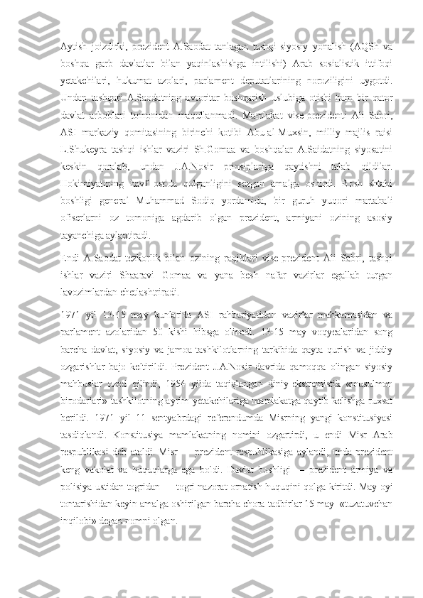 Aytish   joizdirki,   prezident   A.Saodat   tanlagan   tashqi-siyosiy   yonalish   (AQSh   va
boshqa   garb   davlatlar   bilan   yaqinlashishga   intilishi)   Arab   sosialistik   ittifoqi
yetakchilari,   hukumat   azolari,   parlament   deputatlarining   noroziligini   uygotdi.
Undan   tashqari   A.Saodatning   avtoritar   boshqarish   uslubiga   otishi   ham   bir   qator
davlat   arboblari   tomonidan   maqullanmadi.   Mamlakat   vise-prezidenti   Ali   Sabri,
ASI   markaziy   qomitasining   birinchi   kotibi   Abu-al-Muxsin,   milliy   majlis   raisi
L.Shukeyra   tashqi   ishlar   vaziri   Sh.Gomaa   va   boshqalar   A.Saidatning   siyosatini
keskin   qoralab,   undan   J.A.Nosir   prinsiplariga   qaytishni   talab   qildilar.
Hokimiyatining   havf   ostida   qolganligini   sezgan   amalga   oshirdi.   Bosh   shtabi
boshligi   general   Muhammad   Sodiq   yordamida,   bir   guruh   yuqori   martabali
ofiserlarni   oz   tomoniga   agdarib   olgan   prezident,   armiyani   ozining   asosiy
tayanchiga aylantiradi.
Endi   A.Saodat   tezkorlik   bilan   ozining   raqiblari   vise-prezident   Ali   Sabri,   tashqi
ishlar   vaziri   Shaaravi   Gomaa   va   yana   besh   nafar   vazirlar   egallab   turgan
lavozimlardan chetlashtriradi. 
1971   yil   13-15   may   kunlarida   ASI   rahbariyatidan   vazirlar   mahkamasidan   va
parlament   azolaridan   50   kishi   hibsga   olinadi.   13-15   may   voqyealaridan   song
barcha   davlat,   siyosiy   va   jamoa   tashkilotlarning   tarkibida   qayta   qurish   va   jiddiy
ozgarishlar   bajo   keltirildi.   Prezident   J.A.Nosir   davrida   qamoqqa   olingan   siyosiy
mahbuslar   ozod   qilindi,   1954   yilda   taqiqlangan   diniy-ekstremistik   «musulmon
birodarlari» tashkilotning ayrim yetakchilariga mamlakatga qaytib kelishga ruxsat
berildi.   1971   yil   11   sentyabrdagi   referendumda   Misrning   yangi   konstitusiyasi
tasdiqlandi.   Konstitusiya   mamlakatning   nomini   ozgartirdi,   u   endi   Misr   Arab
respublikasi   deb   ataldi.   Misr   —   prezident   respublikasiga   aylandi,   unda   prezident
keng   vakolat   va   huquqlarga   ega   boldi.   Davlat   boshligi   —   prezident   armiya   va
polisiya ustidan togridan — togri nazorat ornatish huquqini qolga kiritdi. May oyi
tontarishidan keyin amalga oshirilgan barcha chora-tadbirlar 15 may  «tuzatuvchan
inqilobi» degan nomni olgan. 