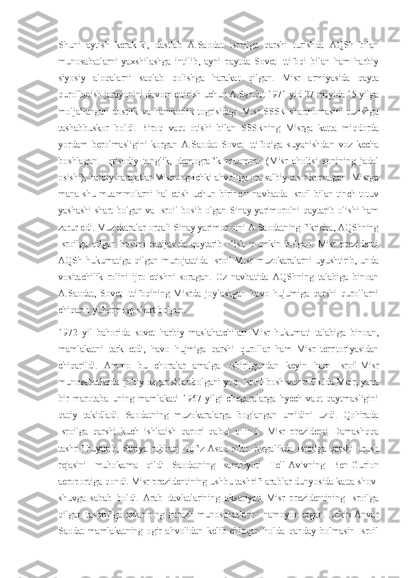 Shuni   aytish   kerak-ki,   dastlab   A.Saodat   Isroilga   qarshi   turishda   AQSh   bilan
munosabatlarni   yaxshilashga   intilib,   ayni   paytda   Sovet   Ittifoqi   bilan   ham   harbiy
siyosiy   aloqalarni   saqlab   qolishga   harakat   qilgan.   Misr   armiyasida   qayta
qurollanish jarayonini davom ettirish uchun A.Saodat 1971 yid 27 mayida 15 yilga
moljallangan   dostlik   va   hamkorlik   togrisidagi   Misr-SSSR   shartnomasini   tuzishga
tashabbuskor   boldi.   Biroq   vaqt   otishi   bilan   SSSRning   Misrga   katta   miqdorda
yordam   berolmasligini   korgan   A.Saodat   Sovet   Ittifoqiga   suyanishdan   voz   kecha
boshlagan.   Iqtisodiy   tanglik,   demografik   muammo   (Misr   aholisi   sonining   jadal
osishi), harbiy harajatlar Misrning ichki ahvoliga ota salbiy tasir korsatgan. Misrga
mana shu muammolarni  hal etish uchun birinchi  navbatda Isroil  bilan tinch-totuv
yashashi  shart bolgan va Isroil bosib olgan Sinay yarimorolni qaytarib olishi ham
zarur edi. Muzokaralar orqali Sinay yarimorolini A.Saodatning fikricha, AQShning
Isroilga   qilgan   bosimi   natijasida   qaytarib   olish   mumkin   bolgan.   Misr   prezidenti
AQSh   hukumatiga   qilgan   murojaatida   Isroil-Misr   muzokaralarni   uyushtirib,   unda
vositachilik   rolini   ijro   etishni   soragan.   Oz   navbatida   AQShning   talabiga   binoan
A.Saodat,   Sovet   Ittifoqining   Misrda   joylashgan   havo   hujumiga   qarshi   qurollarni
chiqarib yubormogi shart bolgan.
1972   yil   bahorida   sovet   harbiy   maslahatchilari   Misr   hukumati   talabiga   binoan,
mamlakatni   tark   etdi,   havo   hujmiga   qarshi   qurollar   ham   Misr   territoriyasidan
chiqarildi.   Ammo   bu   choralar   amalga   oshirilgandan   keyin   ham   Isroil-Misr
munosabatlarda ijobiy ozgarishlar bolgani yoq. Isroil bosh vaziri Golda Meir, yana
bir   marotaba   uning   mamlakati   1967   yilgi   chegaralarga   hyech   vaqt   qaytmasligini
qatiy   takidladi.   Saodatning   muzokaralarga   boglangan   umidini   uzdi.   Qohirada
Isroilga   qarshi   kuch   ishlatish   qarori   qabul   qilindi.   Misr   prezidenti   Damashqqa
tashrif   buyurib,   Suriya   rahbari   Hofiz   Asad   bilan   birgalikda   Isroilga   qarshi   urush
rejasini   muhokama   qildi   Saodatning   samolyoti   Tell-Avivning   Ben-Gurion
aeroportiga qondi. Misr prezidentining ushbu tashrifi arablar dunyosida katta shov-
shuvga   sabab   boldi.   Arab   davlatlarining   aksariyati   Misr   prezidentining   Isroilga
qilgan   tashrifiga   ozlarining   garazli   munosabatlarini   namoyon   etgan.   Lekin   Anvar
Saodat   mamlakatning   ogir   ahvolidan   kelib   chiqqan   holda   qanday   bolmasin   Isroil 