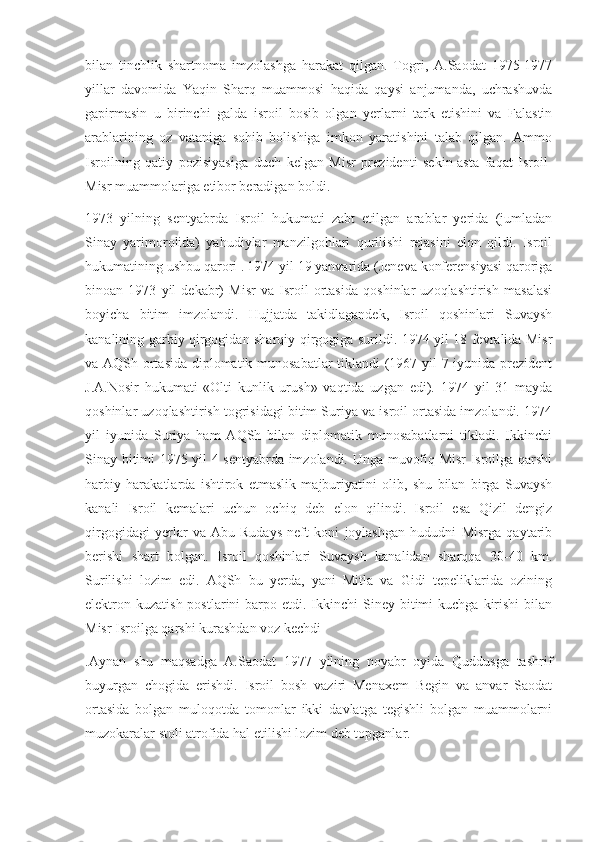 bilan   tinchlik   shartnoma   imzolashga   harakat   qilgan.   Togri,   A.Saodat   1975-1977
yillar   davomida   Yaqin   Sharq   muammosi   haqida   qaysi   anjumanda,   uchrashuvda
gapirmasin   u   birinchi   galda   isroil   bosib   olgan   yerlarni   tark   etishini   va   Falastin
arablarining   oz   vataniga   sohib   bolishiga   imkon   yaratishini   talab   qilgan.   Ammo
Isroilning   qatiy   pozisiyasiga   duch   kelgan   Misr   prezidenti   sekin-asta   faqat   Isroil-
Misr muammolariga etibor beradigan boldi. 
1973   yilning   sentyabrda   Isroil   hukumati   zabt   etilgan   arablar   yerida   (jumladan
Sinay   yarimorolida)   yahudiylar   manzilgohlari   qurilishi   rejasini   elon   qildi.   Isroil
hukumatining ushbu qarori .   1974 yil 19 yanvarida (Jeneva konferensiyasi qaroriga
binoan   1973   yil   dekabr)   Misr   va   Isroil   ortasida   qoshinlar   uzoqlashtirish   masalasi
boyicha   bitim   imzolandi.   Hujjatda   takidlagandek,   Isroil   qoshinlari   Suvaysh
kanalining garbiy qirgogidan sharqiy qirgogiga surildi. 1974 yil 18 fevralida Misr
va AQSh ortasida diplomatik munosabatlar tiklandi (1967 yil 7 iyunida prezident
J.A.Nosir   hukumati   «Olti   kunlik   urush»   vaqtida   uzgan   edi).   1974   yil   31   mayda
qoshinlar uzoqlashtirish togrisidagi bitim Suriya va isroil ortasida imzolandi. 1974
yil   iyunida   Suriya   ham   AQSh   bilan   diplomatik   munosabatlarni   tikladi.   Ikkinchi
Sinay bitimi 1975 yil 4 sentyabrda imzolandi. Unga muvofiq Misr Isroilga qarshi
harbiy   harakatlarda   ishtirok   etmaslik   majburiyatini   olib,   shu   bilan   birga   Suvaysh
kanali   Isroil   kemalari   uchun   ochiq   deb   elon   qilindi.   Isroil   esa   Qizil   dengiz
qirgogidagi   yerlar   va   Abu-Rudays   neft   koni   joylashgan   hududni   Misrga   qaytarib
berishi   shart   bolgan.   Isroil   qoshinlari   Suvaysh   kanalidan   sharqqa   30-40   km.
Surilishi   lozim   edi.   AQSh   bu   yerda,   yani   Mitla   va   Gidi   tepeliklarida   ozining
elektron kuzatish  postlarini   barpo  etdi. Ikkinchi  Siney  bitimi   kuchga  kirishi  bilan
Misr Isroilga qarshi kurashdan voz kechdi
.Aynan   shu   maqsadga   A.Saodat   1977   yilning   noyabr   oyida   Quddusga   tashrif
buyurgan   chogida   erishdi.   Isroil   bosh   vaziri   Menaxem   Begin   va   anvar   Saodat
ortasida   bolgan   muloqotda   tomonlar   ikki   davlatga   tegishli   bolgan   muammolarni
muzokaralar stoli atrofida hal etilishi lozim deb topganlar. 