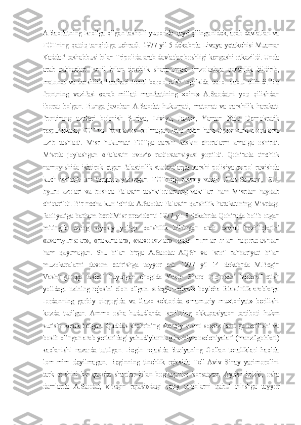 A.Saodatning Isroilga qilgan tashrifi yuqorida qayd qilinganidek, arab davlatlari va
FOTning qattiq tanqidiga uchradi. 1977 yil 5 dekabrda Livaya yetakchisi Muamar
Kaddafi tashabbusi bilan Tripolida arab davlatlar boshligi kengashi otkazildi. Unda
arab   rahbarlari   Isroil   bilan   tinchlik   shartnomasi   imzolashga   qarshilik   bildirib,
matonat   va   qarshilik   harakati   fronti   barpo   etish   togrisida   qaror   qabul   qilindi.   Bu
frontning   vazifasi   «arab   millati   manfaatining   xoini»   A.Saodatni   yoq   qilishdan
iborat   bolgan.   Bunga   javoban   A.Saodat   hukumati,   matonat   va   qarshilik   harakati
frontining   azolari   bolmish   Suriya,   Liviya,   Jazoir,   Yaman   Xalq   Demokratik
respublikasi,   FOT   va   front   azosi   bolmagan   Iroq   bilan   ham   diplomatik   aloqalarni
uzib   tashladi.   Misr   hukumati   FOTga   qarshi   keskin   choralarni   amalga   oshirdi.
Misrda   joylashgan   «Falastin   ovozi»   radiostansiyasi   yopildi.   Qohirada   tinchlik
namoyishida   ishtirok   etgan   falastinlik   studentlarga   qarshi   polisiya   qopol   ravishda
kuch   ishlatib   uni   tarqatib   yuborgan.   FOTning   rasmiy   vakili   D   as-Saurani,   FOT
byuro   azolari   va   boshqa   Falastin   tashkilotlarning   vakillari   ham   Misrdan   haydab
chiqarildi. Bir necha kun ichida A.Saodat Falastin qarshilik harakatining Misrdagi
faoliyatiga barham berdiMisr prezidenti 1977 yil 8 dekabrda Qohirada bolib otgan
mitingda   uning   siyosiy   yoliga   qarshilik   bildirgan   arab   davlat   boshliqlarini
«avantyuristlar»,   «pakanalar»,   «savodsizlar»   degan   nomlar   bilan   haqoratlashdan
ham   qaytmagan.   Shu   bilan   birga   A.Saodat   AQSh   va   Isroil   rahbariyati   bilan
muzokaralarni   davom   ettirishga   tayyor   edi.   1977   yil   14   dekabrda   M.Begin
Vashingtonga   tashrif   buyurgan   chogida   Yaqin   Sharq   inqirozini   bartaraf   etish
yolidagi ozining rejasini elon qilgan.   «Begin rejasi » boyicha falastinlik arablarga
Iordanning   garbiy   qirgogida   va   Gazo   sektorida   «mamuriy   muxtoriyat»   berilishi
kozda   tutilgan.   Ammo   osha   hududlarda   Isroilning   okkupasiyaon   tartiboti   hukm
surishi kerak bolgan. Quddus shahrining sharqiy qismi sozsiz Isroilga berilishi va
bosib olingan arab yerlaridagi yahudiylarning harbiy poseleniyalari (manzilgohlari)
saqlanishi   nazarda   tutilgan.   Begin   rejasida   Suriyaning   Gollan   tepaliklari   haqida
lom-mim   deyilmagan.   Beginning   tinchlik   rejasida   Tell-Aviv   Sinay   yarimorolini
tark   etishini   bir   qancha   shartlar   bilan   boglaganini   korsatgan.   Aytish   joizki,   osha
damlarda   A.Saodat,   «Begin   rejasi»dagi   qatiy   talablarni   qabul   qilishga   tayyor 