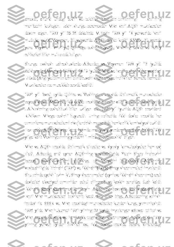 emasdi,   chunki   undagi   taklif   va   talablar   faqat   bir   tomonning   —   Isroilning
manfaatini   kozlagan.   Lekin   shunga   qaramasdan   Misr-Isroil-AQSh   muzokaralari
davom   etgan.   1977   yil   25-26   dekabrda   M.Begin   1978   yil   18   yanvarida   isroil
mudofaa   vaziri   Veysman,   20   yanvarida   AQSh   davlat   kotibi   S.Vens,   30   martda
yana   Veysman   Ismoiliya,   Qohiraga   tashrif   buyurib,   Misrning   davlat   va   harbiy
rahbarlari bilan muloqotda bolgan.
Shunga   oxshash   uchrashuvlarda   A.Saodat   va   Veysman   1978   yil   13   iyulida
Zalsburgda (Avstriya) 1978 yil 18-19 iyulida Misr  va isroil tashqi  ishlar  vazirlari
Lidsda (Angliya0tomonlarni qondiruvchi shartnomaga intilishlari Samara bermadi.
Muzokaralar ota murakkab tarzda kechdi.
1974   yil   fevral   oyida   Qohira   va   Vashington   ortasida   diplomatik   munosabatlar
qayta tiklandi. Malumki, ikki davlat orasidagi aloqalar «Olti kunlik urush» paytida
J.A.Nosirning   tashabbusi   bilan   uzilgan   edi.   1974   yil   iyunida   AQSh   prezidenti
R.Nikson   Misrga   tashrif   buyuradi.   Uning   oqibatida   ikki   davlat   ortasida   har
tomonlama munosabatlarni rivojlantirish maqsadida hamkorlik komissiyasi tuzildi.
Tez   orada   AQSh   Misrga   katta   hajmda   moliyaviy   yordam   beradigan   bolib,   1977
yilga kelib Vashingtonning yordami 1 mlrd. dollarni tashkil qilgan.
Misr   va   AQSh   ortasida   diplomatik   aloqalar   va   siyosiy   konsultasiyalar   ham   avj
oladi.   A.Saodat   endi   aynan   AQShning   vositachiligida   Yaqin   Sharq   inqirozini
bartaraf   etuvchi   yollarni   qidirishga   oz   faoliyatini   bagishlaydi.   AQShning
vositachiligida  birinchi   (1974)  va  ikkinchi   (1975)  Sinay  shartnomalari   imzolandi.
Shu orinda aytish lozim-ki, Sinay shartnomalari (ayniqsa ikkinchi shartnoma) arab
davlatlari   aksariyati   tomonidan   qabul   qilinmadi   va   keskin   tanqidga   duch   keldi.
Ikkinchi   Sinay   shartnomasidan   keyin   AQShning   bevosita   faol   vositachiligida
Isroil-Misr   muzokaralari   boshlanib   ketdi.   Shu   bilan   birga   A.Saodatning   xohish-
irodasi   ila   SSSR   va   Misr   ortasidagi   munosabatlar   kundan-kunga   yomonlashdi.
1976   yilda   Misr   hukumati   1971   yilning   27   iayida   imzolangan   «Sovet   Ittifoqi   va
Misr   ortasida   dostlik   va   hamkorlik   togrisidagi   shartnoma»ni   bekor   qildi.   1977
yilning   yanvar   oyidan   boshlab   esa   ikki   davlat   ortasida   barcha   sohalardagi 