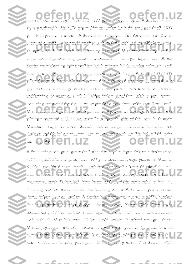 hamkorlikka   chek   qoyila   boshlandi.   977   yilning   noyabr   oyida   A.Saodat   ozining
siyosiy tarjimai holida balki eng muhim qadamlaridan birini amalga oshirdi. 1977
yil   19   noyabrida   prezident   A.Saodatning   samolyoti   Tell-Avivning   Ben-Gurion
aeroportiga qondi. Misr prezidentining ushbu tashrifi arablar dunyosida katta shov-
shuvga   sabab   boldi.   Arab   davlatlarining   aksariyati   Misr   prezidentining   Isroilga
qilgan   tashrifiga   ozlarining   garazli   munosabatlarini   namoyon   etgan.   Lekin   Anvar
Saodat   mamlakatning   ogir   ahvolidan   kelib   chiqqan   holda   qanday   bolmasin   Isroil
bilan   tinchlik   shartnoma   imzolashga   harakat   qilgan.   Togri,   A.Saodat   1975-1977
yillar   davomida   Yaqin   Sharq   muammosi   haqida   qaysi   anjumanda,   uchrashuvda
gapirmasin   u   birinchi   galda   isroil   bosib   olgan   yerlarni   tark   etishini   va   Falastin
arablarining   oz   vataniga   sohib   bolishiga   imkon   yaratishini   talab   qilgan.   Ammo
Isroilning   qatiy   pozisiyasiga   duch   kelgan   Misr   prezidenti   sekin-asta   faqat   Isroil-
Misr  muammolariga etibor beradigan boldi. Aynan shu maqsadga A.Saodat  1977
yilning noyabr oyida Quddusga tashrif buyurgan chogida erishdi. sroil bosh vaziri
Menaxem   Begin   va   anvar   Saodat   ortasida   bolgan   muloqotda   tomonlar   ikki
davlatga tegishli bolgan muammolarni muzokaralar stoli atrofida hal etilishi lozim
deb topganlar.
A.Saodatning Isroilga qilgan tashrifi yuqorida qayd qilinganidek, arab davlatlari va
FOTning qattiq tanqidiga uchradi. 1977 yil 5 dekabrda Livaya yetakchisi Muamar
Kaddafi tashabbusi bilan Tripolida arab davlatlar boshligi kengashi otkazildi. Unda
arab   rahbarlari   Isroil   bilan   tinchlik   shartnomasi   imzolashga   qarshilik   bildirib,
matonat   va   qarshilik   harakati   fronti   barpo   etish   togrisida   qaror   qabul   qilindi.   Bu
frontning   vazifasi   «arab   millati   manfaatining   xoini»   A.Saodatni   yoq   qilishdan
iborat   bolgan.   Bunga   javoban   A.Saodat   hukumati,   matonat   va   qarshilik   harakati
frontining   azolari   bolmish   Suriya,   Liviya,   Jazoir,   Yaman   Xalq   Demokratik
respublikasi,   FOT   va   front   azosi   bolmagan   Iroq   bilan   ham   diplomatik   aloqalarni
uzib   tashladi.   Misr   hukumati   FOTga   qarshi   keskin   choralarni   amalga   oshirdi.
Misrda   joylashgan   «Falastin   ovozi»   radiostansiyasi   yopildi.   Qohirada   tinchlik
namoyishida   ishtirok   etgan   falastinlik   studentlarga   qarshi   polisiya   qopol   ravishda
kuch   ishlatib   uni   tarqatib   yuborgan.   FOTning   rasmiy   vakili   D   as-Saurani,   FOT 