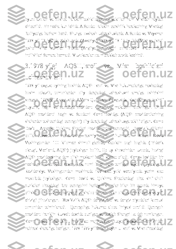 byuro   azolari   va   boshqa   Falastin   tashkilotlarning   vakillari   ham   Misrdan   haydab
chiqarildi. Bir necha kun ichida A.Saodat Falastin qarshilik harakatining Misrdagi
faoliyatiga   barham   berdi.   Shunga   oxshash   uchrashuvlarda   A.Saodat   va   Veysman
1978   yil   13   iyulida   Zalsburgda   (Avstriya)   1978   yil   18-19   iyulida   Misr   va   isroil
tashqi   ishlar   vazirlari   Lidsda   (Angliya0tomonlarni   qondiruvchi   shartnomaga
intilishlari Samara bermadi. Muzokaralar ota murakkab tarzda kechirdi.
3.1978-yilgi   AQSH,Isroil   va   Misr   boshliqlari
uchrashuvlari.
1978   yil   avgust   oyining   boshida   AQSh   Isroil   va   Misr   hukumatlariga   navbatdagi
bosim   otkazib,   tomonlardan   oliy   darajadagi   uchrashuvni   amalga   oshirishni
soragan. 1978 yil  6 avgustida  S.Vens Quddusga  7 avgustda  Iskandariyaga tashrif
buyurib,   Begin   va   Saodatga   prezident   Karterning   maktubini   topshirgan.   Unda
AQSh   prezidenti   Begin   va   Saodatni   Kemp-Devidga   (AQSh   prezidentlarining
shahardan tashqaridagi qarorgohi) oliy darajadagi uchrashuvga taklif qilgan .   Kemp
Devid   -   Amerika   Qo'shma   Shtatlari   Prezidentining  qarorgohi.     Dengiz   kuchlarini
qo'llab-quvvatlash   markazining   rasmiy   nomi   Thurmont.     Kemp   Devid
Vashingtondan   100   kilometr   shimoli-g'arbda,   Katoktin   tog'i   bog'ida   (Friderik
okrugi,   Merilend,   AQSh)   joylashgan   bo'lib,   Oq   uy   shovqinidan   uzoqda,   hozirgi
AQSh prezidentining dam olish maskani bo'lib xizmat qiladi. Kemp Deviddan bir
necha   mil   uzoqlikda   Raven   Rok   nomi   bilan   ham   tanilgan   sayt   R   joylashgan.
Rezidensiya   Vashingtondan   mashinada   ikki   soat   yoki   vertolyotda   yarim   soat
masofada   joylashgan.   Kemp   Devid   va   Qo'shma   Shtatlardagi   o'rta   sinf   aholi
punktlari   o'rtasidagi   farq   qarorgohni   harbiy   inshootlar   bilan   bir   qatorda   himoya
qilishdir.  Hududning perimetri qo'shaloq panjara bilan o'ralgan, boshqaruv va yo'l
chizig'i   jihozlangan.     Xavfsizlik   AQSh   dengiz   floti   va   dengiz   piyodalari   korpusi
tomonidan   ta'minlanadi.     Qarorgohga   hukumat   aloqa   liniyasi   tortildi.   Qarorgoh
prezident Franklin Ruzvelt davrida qurilgan va dastlab Shangri-La deb nomlangan.
Kemp   Devid   nomi   ushbu   mamlakat   majmuasiga   Duayt   Eyzenxauer   tomonidan
nabirasi sharafiga berilgan. 1978-1979-yillardan buyon u Isroil va Misr o‘rtasidagi 