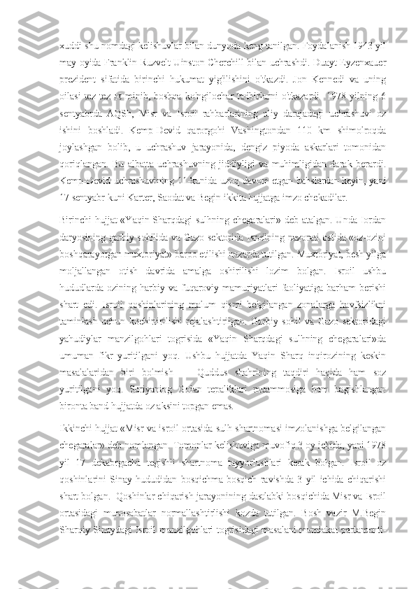 xuddi shu nomdagi kelishuvlar bilan dunyoda keng tanilgan. Foydalanish 1943 yil
may oyida Franklin Ruzvelt Uinston Cherchill bilan uchrashdi. Duayt Eyzenxauer
prezident   sifatida   birinchi   hukumat   yig'ilishini   o'tkazdi.   Jon   Kennedi   va   uning
oilasi   tez-tez   ot   minib,   boshqa   ko'ngilochar   tadbirlarni   o'tkazardi     1978   yilning   6
sentyabrda   AQSh,   Misr   va   Isroil   rahbarlarining   oliy   darajadagi   uchrashuvi   oz
ishini   boshladi.   Kemp-Devid   qarorgohi   Vashingtondan   110   km   shimolroqda
joylashgan   bolib,   u   uchrashuv   jarayonida,   dengiz   piyoda   askarlari   tomonidan
qoriqlangan.   Bu   albatta   uchrashuvning   jiddiyligi   va   muhimligidan   darak   berardi.
Kemp-Devid uchrashuvining 11-kunida uzoq davom etgan bahslardan keyin, yani
17 sentyabr kuni Karter, Saodat va Begin ikkita hujjatga imzo chekadilar.
Birinchi hujjat «Yaqin Sharqdagi  sulhning chegaralari» deb atalgan. Unda Iordan
daryosining garbiy sohilida va Gazo sektorida Isroilning nazorati ostida «oz-ozini
boshqarayotgan muxtoriyat» barpo etilishi nazarda tutilgan. Muxtoriyat, besh yilga
moljallangan   otish   davrida   amalga   oshirilishi   lozim   bolgan.   Isroil   ushbu
hududlarda   ozining  harbiy  va  fuqaroviy  mamuriyatlari   faoliyatiga   barham  berishi
shart   edi.   Isroil   qoshinlarining   malum   qismi   belgilangan   zonalarga   havfsizlikni
taminlash   uchun   kochirtirilishi   rejalashtirilgan.   Garbiy   sohil   va   Gazo   sektoridagi
yahudiylar   manzilgohlari   togrisida   «Yaqin   Sharqdagi   sulhning   chegaralari»da
umuman   fikr   yuritilgani   yoq.   Ushbu   hujjatda   Yaqin   Sharq   inqirozining   keskin
masalalaridan   biri   bolmish   —   Quddus   shahrining   taqdiri   haqida   ham   soz
yuritilgani   yoq.   Suriyaning   Golan   tepaliklari   muammosiga   ham   bagishlangan
bironta band hujjatda oz aksini topgan emas.
Ikkinchi hujjat «Misr va isroil ortasida sulh shartnomasi imzolanishga belgilangan
chegaralar» deb nomlangan. Tomonlar kelishuviga muvofiq 3 oy ichida, yani 1978
yil   17   dekabrgacha   tegishli   shartnoma   tayyorlashlari   kerak   bolgan.   Isroil   oz
qoshinlarini   Sinay   hududidan   bosqichma-bosqich   ravishda   3   yil   ichida   chiqarishi
shart bolgan.  Qoshinlar chiqarish jarayonining dastlabki bosqichida Misr va Isroil
ortasidagi   munosabatlar   normallashtirlishi   kozda   tutilgan.   Bosh   vazir   M.Begin
Sharqiy Sinaydagi Isroil manzilgohlari togrisidagi masalani mamlakat parlamenti- 