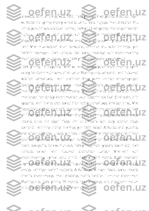 knessetda korib chiqishga vada berdi. 1978 yilning 17 sentyabrda A.Saodat Begin
va  Karter   Oq   uyning  sharqiy   xonasida   ushbu   ikkita   hujjatga  imzo   chekdilar.  Shu
orinda yana bir kara takidlash lozimki, 1978 yil 17 sentyabrda imzolangan ikkinchi
hujjat   —   «Misr   va   Isroil   ortasida   sulh   shartnomasi   imzolanishga   belgilangan
chegaralar» bu hali sulh shartnomasi emas, balki uning taxminiy rejasi edi, xolos.
Isroil-Misr   muzokaralari   shuni   korsatdiki,   tomonlar   shu   safar   bir-biriga   yon
berishni   istamagan.   Oxir   oqibatda   ikki   davlat   ortasidagi   sulh   shartnomasining
matni belgilangan muddatga, yani 1978 yil 17 dekabrgacha tayyorlanmadi.
1978   yilning   12   oktyabrda   Misr   va   isroil   delegasiyalari   shartnomaning   ayrim
asosiy bandlarini muhokama qilish uchun Vashingtonda uchrashdi. Isroil hukumati
vakillari   uchrashuvda:   Isroil   qoshinlari   Sinay   yarim   orolidan   chiqarilayotgan
dastlabki   bosqichida   ikki   davlat   ortasida   diplomatik   munosabatlar   ornatish
imzolayotgan   Isroil-Misr   shartnomasida   Misrning   boshqa   arab   davlatlari   bilan
imzolangan har qanday shartnomasidan ustun turganini takidlash (boshqacha qilib
aytganda Isroil boshqa arab davlati bilan harbiy toqnashuvga kirishgan bolsa, Misr
betaraflikni saqlashi shart edi); imzolanayotgan shartnoma matnida uning va 1978
yil 17 sentyabrda imzolangan «Yaqin Sharqdagi sulhning chegaralari» shartnomasi
ortasida   aloqa   bor   degan   fikrga   orin   qoldirmaslik   kabi   qatiy   talablar   ortaga
tashlandi.   Isroilning   oldingi   bosimiga   yon   berib   kelgan   A.Saodat   endi   yuqorida
zikr etilgan talablarga u tezda yon bera ololmasdi. Misr prezidentining isroilliklar
talablarini   yumshatilishiga   qaratilgan   barcha   urinishlari   ijobiy   natija   keltirmadi.
Ozaro davogarlik, bahs va munozara 1979 yilning mart oyigacha davom etdi. Oxir
oqibatda   asosan   Isroil   hukumati   talablaridan   tuzilgan   Misr-Isroil   sulh
shartnomasining   loyihasi   qabul   qilindi.   1979   yil   8-13   martida   AQSh   prezidenti
Jeyms Karter Yaqin Sharqqa tashrif buyurdi. AQSh prezidentining misr va Isroilga
amalga   oshirilgan   tashrifi   natijasida   A.Saodat   va   M.Begin   ikkala   davlat   ortasida
tinchlik   shartnomasiga   imzo   chekishga   rozilik   berdilar.   Tomonlar   shartnomani
Vashingtonda   1979   yilning   26   martida   imzo   chekishga   ahd   qilganlarini   malum
qildi. Kemp Devid kelishuvlari va Misrni ajratib olish  