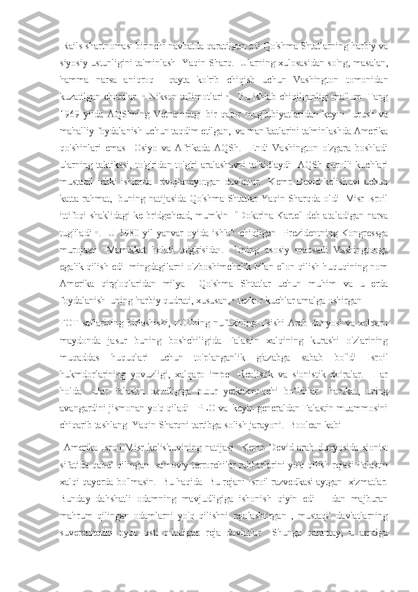  Rails shartnomasi birinchi navbatda qaratilgan edi Qo'shma Shtatlarning harbiy va
siyosiy ustunligini ta'minlash   Yaqin Sharq.   Ularning xulosasidan so'ng, masalan,
hamma   narsa   aniqroq     qayta   ko'rib   chiqish   uchun   Vashington   tomonidan
kuzatilgan choralar   • Nikson ta'limotlari •.   Bu ishlab chiqilganligi ma'lum   Tang
1969   yilda   AQShning   Vetnamdagi   bir   qator   mag'lubiyatlaridan   keyin     urush   va
mahalliy foydalanish uchun taqdim etilgan,  va manfaatlarini ta'minlashda Amerika
qo'shinlari   emas     Osiyo   va   Afrikada   AQSh.     Endi   Vashington   o'zgara   boshladi
ularning   taktikasi,   to'g'ridan-to'g'ri   aralashuvni   ta'kidlaydi     AQSh   qurolli   kuchlari
mustaqil   ichki   ishlarda     rivojlanayotgan   davlatlar.     Kemp   Devid   kelishuvi   uchun
katta rahmat,   buning natijasida Qo'shma Shtatlar Yaqin Sharqda oldi   Misr-Isroil
ittifoqi shaklidagi  ke bridgehead, mumkin   "Doktrina Karte" deb ataladigan narsa
tug'iladi   •.     U   1980   yil   yanvar   oyida   ishlab   chiqilgan     Prezidentning   Kongressga
murojaati   •Mamlakat   holati   to'g'risida•.     Uning   asosiy   maqsadi   Vashingtonga
egalik qilish edi  mingdagilarni o'zboshimchalik bilan e'lon qilish huquqining nom
Amerika   qirg'oqlaridan   milya     Qo'shma   Shtatlar   uchun   muhim   va   u   erda
foydalanish  uning harbiy qudrati, xususan, • tezkor kuchlar amalga oshirgan
FOT   saflarining  birlashishi,   FOTning  nufuzining  o'sishi  Arab  dunyosi   va xalqaro
maydonda   jasur   buning   boshchiligida   Falastin   xalqining   kurashi   o'zlarining
muqaddas   huquqlari   uchun   to'planganlik   g'azabga   sabab   bo'ldi   Isroil
hukmdorlarining   yovuzligi,   xalqaro   impe     Realistik   va   sionistik   doiralar.     Har
holda     ular   Falastin   ozodligiga   putur   yetkazmoqchi   bo‘ldilar     harakat,   uning
avangardini jismonan yo'q qiladi - PLO va  keyin generaldan Falastin muammosini
chiqarib tashlang  Yaqin Sharqni tartibga solish jarayoni.  Boolean kabi 
  Amerika-Isroil-Misr   kelishuvining   natijasi     Kemp   Devid   arab   dunyosida   sionist
sifatida qabul qilingan   samoviy terrorchilar rahbarlarini yo'q qilish rejasi Falastin
xalqi qayerda bo'lmasin.  Bu haqida  Bu rejani Isroil razvedkasi aytgan  xizmatlar.
Bunday   dahshatli   odamning   mavjudligiga   ishonish   qiyin   edi       dan   majburan
mahrum   qilingan   odamlarni   yo'q   qilishni   rejalashtirgan   ,   mustaqil   davlatlarning
suverenitetini   oyoq   osti   qiladigan   reja   davlatlar     Shunga   qaramay,   u   amalga 