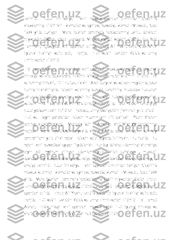 oshirildi.     butun   bir   seriya     Isroil   maxsus   agentlari   tomonidan   falastinlik
shaxslarning   o'ldirilishi     xizmatlar   va   ayniqsa   razvedka   xizmati   •Mossad•,   faqat
1978   yilda   tuzilgan.     Mana   ba'zilari   terroristik   harakatlarning   ushbu   dahshatli
ro'yxatidan   faktlar     o'rtoq:   Londonda   Mossad   xizmati   vakilini   o'ldirdi   FOT   Said
Hammam;     Quvaytda   Isroil   agentlari   qo'lida     o'rtoq   Ali   Yasin,   ozodlik   tashkiloti
byurosi   boshlig'i   vafot   etdi;     Parijda     PLO   vakili   Ezziddin   Kalak   va   uning
o'rinbosarlari o'ldirildi 
  Tel Hamad Adnan;   Pokistondagi Isroil agentlari   maxsus xizmatlar FOT byurosi
binosiga   va   shafqatsizlarcha   bostirib   kirishdi     uch   nafar   xodimini   o‘ldirdi.   DS
saflarining birlashi, FOT nufuzu o'sishi   Arab dunyosi va xalqaro maydonda jasur
buning   boshchiligida   Falastin   xalqining   kurashi   o'zlarining   muqaddas   huquqlari
uchun   to'planganlik   g'azabga   sabab   bo'ldi       Isroil   hukmdorlarining   yovuzligi,
xalqaro impe   Realistik va sionistik doiralar.  Har holda   ular Falastin ozodligiga
putur   yetkazmoqchi   bo‘ldilar       harakat,   uning   avangardini   jismonan   yo'q   qiladi   -
PLO   va       keyin   generaldan   Falastin   muammosini   olib   tashlash       Yaqin   Sharqni
tartibga   solish   jarayoni.     Mantiqiy   kabi       Amerika-Isroil-Misr   rivojlanishining
natijasi       Kemp   Devid   arab   dunyosida   sionist   sifatida   qabul   qilingan       samoviy
terrorchilarni yo'q qilish rejasi    Falastin xalqi qayerda bo'lmasin.   Bu haqida     Bu
rejani Isroil razvedkasi aytgan foydalanish.  Bunday dahshat odamning ishonchiga
qiyin   edi.   mahrum   qilingan   odamlarni   yo'q   ushlab   turishgan   ,   mustaqil
davlatlarning   suverenitetini   yoriq   ostiga   rejalari       davlatlar   shunga   qaramay,   u
amalga oshirildi.   butun bir seriya     Isroil agentlari tomonidan berilgan falastinlik
maxsus   xodimlar     xizmatlar   va   ayniqsa   razvedka   xizmati     •Mossad•,   faqat   1978
yilda.   Mana ba'zilari     terroristik harakatlarning kuchli ro'yxatidan faktlar   o'rtoq:
Londonda Mossad xizmati vakilini o'ldirdi   PLO Said Hammam;  Quvaytda Isroil
agentlari   qo'lida      o'rtoq  Ali   Yasin,  ozodlik  tashkiloti  byurosi  boshligi   vafot  etdi;
Parijda     PLO  vakili   Ezziddin   Kalak   va  uning   o'rinbosarlari   o'ldirildi     Tel   Hamad
Adnan;     Pokistondagi   Isroil   agentlari     maxsus   berish   FLO   byurosi   binosiga   va
shafqatsizlarcha bostirib kirishdi  uch nafar xodimini o'ldirdi. 