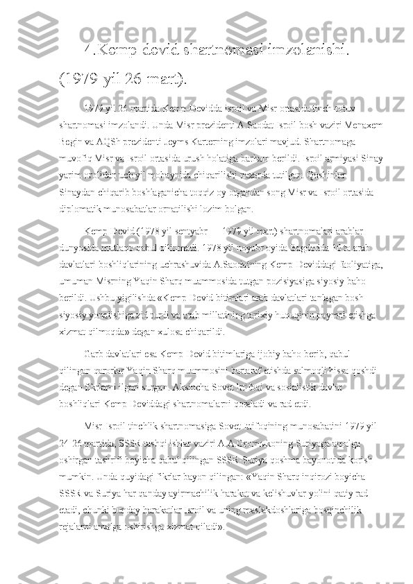 4.Kemp-devid shartnomasi imzolanishi.
(1979-yil 26-mart).
1979 yil 26 martida Kemp-Devidda isroil va Misr ortasida tinch-totuv 
shartnomasi imzolandi. Unda Misr prezidenti A.Saodat Isroil bosh vaziri Menaxem
Begin va AQSh prezidenti Jeyms Karterning imzolari mavjud. Shartnomaga 
muvofiq Misr va Isroil ortasida urush holatiga barham berildi. Isroil armiyasi Sinay
yarim orolidan uch yil mobaynida chiqarilishi nazarda tutilgan. Qoshinlar 
Sinaydan chiqarib boshlaganicha toqqiz oy otgandan song Misr va Isroil ortasida 
diplomatik munosabatlar ornatilishi lozim bolgan.
Kemp-Devid (1978 yil sentyabr — 1979 yil mart) shartnomalari arablar 
dunyosida mutlaqo qabul qilinmadi. 1978 yil noyabr oyida Bagdodda 10 ta arab 
davlatlari boshliqlarining uchrashuvida A.Saodatning Kemp-Deviddagi faoliyatiga,
umuman Misrning Yaqin Sharq muammosida tutgan pozisiyasiga siyosiy baho 
berildi. Ushbu yigilishda «Kemp-Devid bitimlari arab davlatlari tanlagan bosh 
siyosiy yonalishiga zid turdi va arab millatining tarixiy huquqinin paymol etishga 
xizmat qilmoqda» degan xulosa chiqarildi.
Garb davlatlari esa Kemp-Devid bitimlariga ijobiy baho berib, qabul 
qilingan qarorlar Yaqin Sharq muammosini bartaraf etishda salmoqli hissa qoshdi 
degan fikrlarni ilgari surgan. Aksincha Sovet Ittifoqi va sosialistik davlat 
boshliqlari Kemp-Deviddagi shartnomalarni qoraladi va rad etdi. 
Misr-Isroil tinchlik shartnomasiga Sovet Ittifoqining munosabatini 1979 yil 
24-26 martida, SSSR tashqi ishlar vaziri A.A.Gromыkoning Suriyaga amalga 
oshirgan tashrifi boyicha qabul qilingan SSSR-Suriya qoshma bayonotida korish 
mumkin. Unda quyidagi fikrlar bayon qilingan: «Yaqin Sharq inqirozi boyicha 
SSSR va Suriya har qanday ayirmachilik harakat va kelishuvlar yolini qatiy rad 
etadi, chunki bunday harakatlar Isroil va uning maslakdoshlariga bosqinchilik 
rejalarni amalga oshirishga xizmat qiladi». 