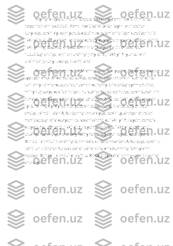 Keyingi voqyealar malum darajada SSSRning Kemp-Devid bitimlariga 
bergan bahosini tasdiqladi. Kemp-Devid kelishuvidan keyin Isroil arablar 
dunyosiga qarshi siyosatni yanada «dadilroq» qadamlar ila ilgari suradigan boldi. 
1980 yilda Quddus shahri Isroilning «abadiy va yagona poytaxti» deb elon qilindi, 
1981 yilning dekabrda Knesset qarori bilan Suriyaning Golan tepaliklari 
hududidagi aholiga Isroil qonunchiligi joriy etildi, 1982 yil 6 iyunida isroil 
qoshinlari janubiy Livanga bostirib kirdi.
Kemp-Devid shartnomalari Misrning ozida ham yagona fikr va mulohazalar 
uygotgan emas. Anvar Saodat kursiga qarshi chiqqan oppozision kuchlar safida 
turli diniy oqimlar va guruhlar, hukmron va harbiy doiralardagi ayrim arboblar, 
milliy burjuaziya vakillari bolgan. Bu kuchlar Saodat tartibotiga qarshi kurash olib 
borishga ham tayyor edilar. Shuning uchun ham A.Saodat 1981 yilning sentyabr 
oyida ozining siyosiy raqiblariga qarshi qatagonlar va boshqa qatiy choralarni 
amalga oshirdi. Lekin A.Saodatning oppozisiyaga qarshi uyushtirgan choralari 
mamlakatdagi ichki vaziyatni ota keskinlashtirdi va 1981 yil 6 oktyabr dramatik 
voqyealariga olib keldi. 1981 yil 6 oktyabrda Qohirada 1973 yilgi arab-isroil 
urushiga bagishlangan ananaviy harbiy parad otayotgan paytda katta leytenant 
Xolid al-Islombuli boshchiligida bir necha soldatlar prezident A.Saodatga qarshi ot
ochib uni oldirdilar. Suiqasd tashkilotchisi polkovnik Zumrning farmoyishini 
bajargan Xolid al-Islombuli «Takfir ua Xijra» diniy tashkilotining azosi bolganligi 
aniqlangan. 