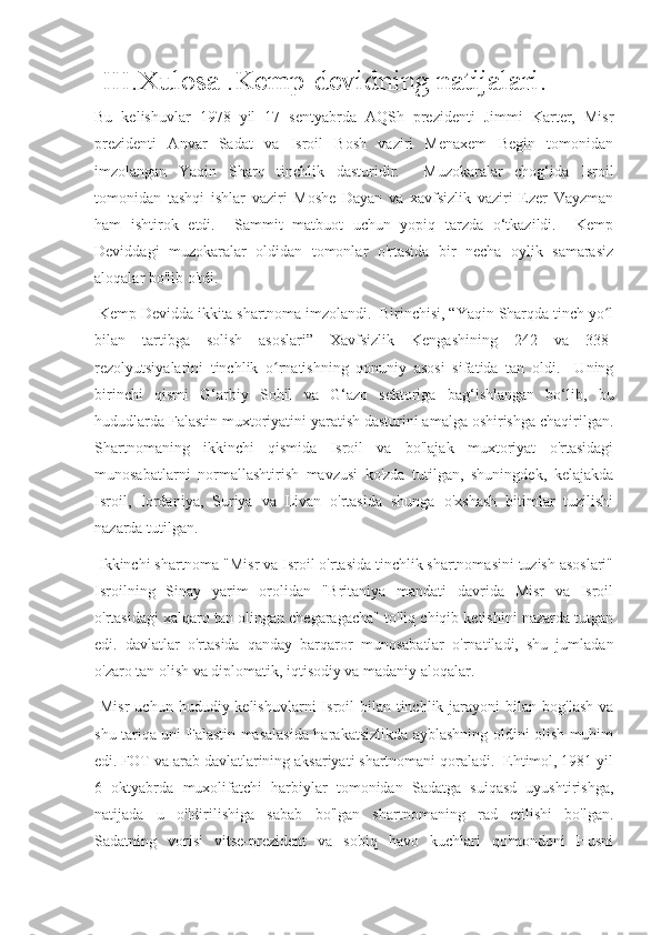  III.Xulosa .Kemp-devidning natijalari.
Bu   kelishuvlar   1978   yil   17   sentyabrda   AQSh   prezidenti   Jimmi   Karter,   Misr
prezidenti   Anvar   Sadat   va   Isroil   Bosh   vaziri   Menaxem   Begin   tomonidan
imzolangan   Yaqin   Sharq   tinchlik   dasturidir.     Muzokaralar   chog‘ida   Isroil
tomonidan   tashqi   ishlar   vaziri   Moshe   Dayan   va   xavfsizlik   vaziri   Ezer   Vayzman
ham   ishtirok   etdi.     Sammit   matbuot   uchun   yopiq   tarzda   o‘tkazildi.     Kemp
Deviddagi   muzokaralar   oldidan   tomonlar   o'rtasida   bir   necha   oylik   samarasiz
aloqalar bo'lib o'tdi.
 Kemp Devidda ikkita shartnoma imzolandi.  Birinchisi, “Yaqin Sharqda tinch yo lʻ
bilan   tartibga   solish   asoslari”   Xavfsizlik   Kengashining   242   va   338-
rezolyutsiyalarini   tinchlik   o rnatishning   qonuniy   asosi   sifatida   tan   oldi.     Uning	
ʻ
birinchi   qismi   G‘arbiy   Sohil   va   G‘azo   sektoriga   bag‘ishlangan   bo‘lib,   bu
hududlarda Falastin muxtoriyatini yaratish dasturini amalga oshirishga chaqirilgan.
Shartnomaning   ikkinchi   qismida   Isroil   va   bo'lajak   muxtoriyat   o'rtasidagi
munosabatlarni   normallashtirish   mavzusi   ko'zda   tutilgan,   shuningdek,   kelajakda
Isroil,   Iordaniya,   Suriya   va   Livan   o'rtasida   shunga   o'xshash   bitimlar   tuzilishi
nazarda tutilgan.
 Ikkinchi shartnoma "Misr va Isroil o'rtasida tinchlik shartnomasini tuzish asoslari"
Isroilning   Sinay   yarim   orolidan   "Britaniya   mandati   davrida   Misr   va   Isroil
o'rtasidagi xalqaro tan olingan chegaragacha" to'liq chiqib ketishini nazarda tutgan
edi.   davlatlar   o'rtasida   qanday   barqaror   munosabatlar   o'rnatiladi,   shu   jumladan
o'zaro tan olish va diplomatik, iqtisodiy va madaniy aloqalar.
  Misr  uchun  hududiy kelishuvlarni   Isroil   bilan tinchlik  jarayoni  bilan  bog'lash  va
shu tariqa uni Falastin masalasida harakatsizlikda ayblashning oldini olish muhim
edi.   FOT va arab davlatlarining aksariyati shartnomani qoraladi.  Ehtimol, 1981 yil
6   oktyabrda   muxolifatchi   harbiylar   tomonidan   Sadatga   suiqasd   uyushtirishga,
natijada   u   o'ldirilishiga   sabab   bo'lgan   shartnomaning   rad   etilishi   bo'lgan.
Sadatning   vorisi   vitse-prezident   va   sobiq   havo   kuchlari   qo'mondoni   Husni 