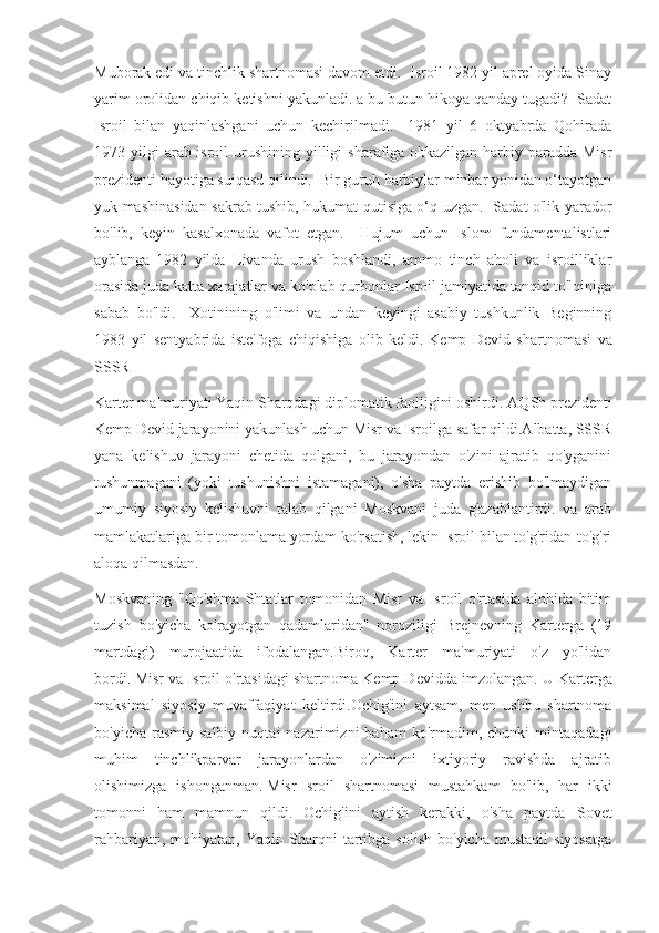 Muborak edi va tinchlik shartnomasi davom etdi.  Isroil 1982 yil aprel oyida Sinay
yarim orolidan chiqib ketishni yakunladi.   a bu butun hikoya qanday tugadi?  Sadat
Isroil   bilan   yaqinlashgani   uchun   kechirilmadi.     1981   yil   6   oktyabrda   Qohirada
1973 yilgi   arab-isroil  urushining  yilligi   sharafiga o'tkazilgan  harbiy  paradda  Misr
prezidenti hayotiga suiqasd qilindi.  Bir guruh harbiylar minbar yonidan o‘tayotgan
yuk mashinasidan sakrab tushib, hukumat qutisiga o‘q uzgan.   Sadat o'lik yarador
bo'lib,   keyin   kasalxonada   vafot   etgan.     Hujum   uchun   Islom   fundamentalistlari
ayblanga   1982   yilda   Livanda   urush   boshlandi,   ammo   tinch   aholi   va   isroilliklar
orasida juda katta xarajatlar va ko'plab qurbonlar Isroil jamiyatida tanqid to'lqiniga
sabab   bo'ldi.     Xotinining   o'limi   va   undan   keyingi   asabiy   tushkunlik   Beginning
1983   yil   sentyabrida   iste'foga   chiqishiga   olib   keldi.   Kemp   Devid   shartnomasi   va
SSSR
Karter ma'muriyati Yaqin Sharqdagi diplomatik faolligini oshirdi.   AQSh prezidenti
Kemp Devid jarayonini yakunlash uchun Misr va Isroilga safar qildi.Albatta, SSSR
yana   kelishuv   jarayoni   chetida   qolgani,   bu   jarayondan   o'zini   ajratib   qo'yganini
tushunmagani   (yoki   tushunishni   istamagani),   o'sha   paytda   erishib   bo'lmaydigan
umumiy   siyosiy   kelishuvni   talab   qilgani   Moskvani   juda   g'azablantirdi.   va   arab
mamlakatlariga bir tomonlama yordam ko'rsatish, lekin Isroil bilan to'g'ridan-to'g'ri
aloqa qilmasdan.
Moskvaning   "Qo'shma   Shtatlar   tomonidan   Misr   va   Isroil   o'rtasida   alohida   bitim
tuzish   bo'yicha   ko'rayotgan   qadamlaridan"   noroziligi   Brejnevning   Karterga   (19
martdagi)   murojaatida   ifodalangan.Biroq,   Karter   ma'muriyati   o'z   yo'lidan
bordi.   Misr va Isroil o'rtasidagi shartnoma Kemp Devidda imzolangan.   U Karterga
maksimal   siyosiy   muvaffaqiyat   keltirdi.Ochig'ini   aytsam,   men   ushbu   shartnoma
bo'yicha  rasmiy  salbiy   nuqtai   nazarimizni   baham  ko'rmadim,  chunki   mintaqadagi
muhim   tinchlikparvar   jarayonlardan   o'zimizni   ixtiyoriy   ravishda   ajratib
olishimizga   ishonganman.   Misr-Isroil   shartnomasi   mustahkam   bo'lib,   har   ikki
tomonni   ham   mamnun   qildi.   Ochig'ini   aytish   kerakki,   o'sha   paytda   Sovet
rahbariyati,   mohiyatan,  Yaqin   Sharqni   tartibga   solish   bo'yicha   mustaqil   siyosatga 