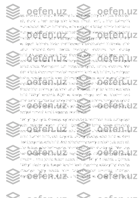 ega   emas   edi,  aniqrog'i,   Moskvaning   bu   kelishuvga   ijobiy  ta'siri   juda   cheklangan
edi,   chunki   u   hech   qanday   ta'sir   ko'rsata   olmadi.   Isroil,   u   bilan   dushmanlik
munosabatlari.   Ma’lum   bo‘lishicha,   xolis   vositachi   sifatidagi   rolimiz   boshidanoq
murosaga   kelgan.   Bizning   arab   ittifoqchilarimiz   Moskvaning   o'z   manfaatlarini
hisobga olish va himoya qilishga deyarli avtomatik tayyorligini suiiste'mol qilishdi
va   deyarli   ko'pincha   bizdan   tinchlikparvarlik   tashabbuslarini   blokirovka   qilish
uchun   ishlatishdi.   Kemp   Devidda   imzolangan   shartnoma   ham   shunday
bo'ldi.   Afsuski,   o'sha   paytda   Yaqin   Sharqdagi   vaziyatni   belgilab   bergan   qarama-
qarshilik   kontekstida   Sovet   rahbariyati   bu   borada   tanqidiy   pozitsiyani
tanladi.   albatta   Vashingtonni   turli   intrigalarda   ayblab,   oqilona   shartnoma.   Men
elchi sifatida shartnomani imzolash marosimini ko'rib xafa bo'ldim, bu mohiyatan
boshqa   narsalar   qatorida   sovet   diplomatiyasining   katta   xatosi   va   mag'lubiyatini
anglatardi.   Yaqin   Sharq   mojarosini   bosqichma-bosqich   hal   qilish   uchun   Qo'shma
Shtatlar bilan qo'shma yo'lga kirish uchun Moskvaga o'n yildan ko'proq vaqt kerak
bo'ldi.   1993-yil   sentabrida   AQSh   va   Rossiya   nihoyat   Isroil   va   Falastinni   ozod
qilish tashkiloti o rtasidagi tarixiy tinchlik bitimining qo shma homiylariga aylandiʻ ʻ
1980   yilgi   saylovlarda   amerikalik   yahudiylarning   aksariyati   Respublikachilar
partiyasi nomzodi Ronald Reyganga ovoz berishdi.
1981 yil  iyun oyida Knessetga  saylovlar arafasida isroilliklar  Iroqda qurilayotgan
yadro   reaktorini   vayron   qilishdi.   Qaror,   muxolifatning   keskin   e'tirozlariga
qaramay, Begin tomonidan shaxsan qabul qilingan. Bu harakat xalqaro huquqning
qo'pol   buzilishi   bo'lib,   arab   dunyosida   umumiy   g'azabga   sabab   bo'ldi   va   Kemp
Devid jarayoniga zarba bo'ldi. Arab rahbarlarining rasmiy qoralashi juda qattiq edi.
Ular   Sadatga   xabar   berilmaganiga   ishonishmadi.   Lekin   shunday   edi.   "Men   unga
hech narsa aytmadim", deb tan oldi Begin, men unga oldingi bilim yukini yuklay
olmadim .. Biroq jaholat Sadatni qutqara olmadi. 1981-yil 6-oktabrda u Qohirada
1973-yil   oktabr   oyida   Suvaysh   kanalini   kesib   o‘tganining   sakkiz   yilligi   sharafiga
o‘tkazilgan   harbiy   paradda   islom   fundamentalistlari   tomonidan   o‘ldirilgan.
Keyingi   prezident   Husni   Muborak,   u   ham   paradda   va   qo'lidagi   hujum   paytida 