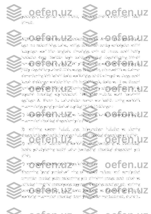 yaralangan,   kutilganidan   farqli   o'laroq,   Isroil   bilan   tinchlik   shartnomasini   bekor
qilmadi.
AQSh   hukumati   ham   Isroilning   harakatini   qoraladi.   Ammo   Likud   yetakchilari,
agar   Iroq   reaktori   ishga   tushsa,   Isroilga   qarshi   hech   qanday   sanktsiyalar   Isroilni
kutayotgan   xavf   bilan   tenglasha   olmasligiga   amin   edi   .Iroqqa   qarshi   harbiy
harakatlar   Kemp   Deviddan   keyin   tashqi   siyosatdagi   o'zgarishlarning   birinchi
namoyishi  bo'ldi. Gap shundaki, 1981 yilda Isroilning xavfsizlik kontseptsiyasida
jiddiy o'zgarishlar yuz berdi. O'sha vaqtga qadar terror, qo'poruvchilik va dushman
elementlarning kirib kelishi   davlat   xavfsizligiga  tahdid  solmaydi   va ularga  qarshi
kurash   cheklangan   vositalar   bilan   olib   borilishi   kerak,   davlat   va   ID   esa   diqqatni
jamlashi   kerak,   deb   hisoblar   edi.   ularning   arab   harbiy   tahdidining   oldini   olish   va
qaytarish   borasidagi   sa'y-harakatlari.   1981   yilda   mudofaa   vaziri   lavozimini
egallagan   A.   Sharon   bu   tushunchadan   rasman   voz   kechdi.   Uning   xavfsizlik
muammolariga yangi yondashuvi quyidagi 14 " da ifodalangan :
1)   davlat   xavfsizligini   ta'minlash   va   fuqarolarning   kundalik   shaxsiy   xavfsizligi
muammolari o'rtasidagi chegaralarni yo'q qilish;
2)   Isroilning   suveren   hududi,   unga   bo'ysunadigan   hududlar   va   ularning
chegaralaridan tashqarida joylashgan hududlar o'rtasidagi chegaralarni yo'q qilish;
3)   Isroilning   o'z   fuqarolarining   xavfsizligi   uchun   javobgarligi   va   diasporadagi
barcha   yahudiylarning   taqdiri   uchun   javobgarligi   o'rtasidagi   chegaralarni   yo'q
qilish;
4) Isroilning yadro strategiyasini qayta ko'rib chiqish.
Sharonning   "yangi   yondashuvi"   ning   asl   maqsadi   nafaqat   Isroil   samolyotlari
tomonidan   Iroqdagi   yadro   reaktorining   yo'q   qilinishini   orqaga   qarab   oqlash   va
Jaliladagi "Tinchlik" operatsiyasiga tayyorgarlik ko'rishga qaratilgan edi. Isroilning
asosiy   Likud   rahbariyati   butun   davlat   xavfsizligi   va   fuqarolarning   kundalik
xavfsizligi muammolari  o'rtasidagi  farqni  yo'qotishdan manfaatdor  edi, chunki  bu 