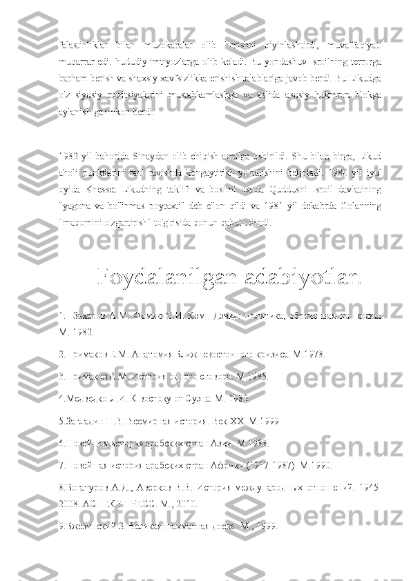 falastinliklar   bilan   muzokaralar   olib   borishni   qiyinlashtirdi,   muvaffaqiyati
muqarrar edi. hududiy imtiyozlarga olib keladi. Bu yondashuv  Isroilning terrorga
barham berish va shaxsiy xavfsizlikka erishish talablariga javob berdi. Bu Likudga
o'z   siyosiy   pozitsiyalarini   mustahkamlashga   va   aslida   asosiy   hukmron   blokga
aylanishiga imkon berdi.
1982  yil   bahorida   Sinaydan   olib   chiqish   amalga   oshirildi.   Shu  bilan   birga,   Likud
aholi   punktlarini   faol   ravishda   kengaytirish   yo'nalishini   belgiladi.   1980   yil   iyul
oyida   Knesset   Likudning   taklifi   va   bosimi   ostida   Quddusni   Isroil   davlatining
"yagona   va   bo'linmas   poytaxti"   deb   e'lon   qildi   va   1981   yil   dekabrda   Golanning
"maqomini o'zgartirish" to'g'risida qonun qabul qilindi.
      Foydalanilgan   adabiyotlar .
1.     Захаров   А.М.   Фомин   О.И.   Кэмп-Дэвид:   политика,   обреченная   на   провал
М. 1982.
2.Примаков Е.М. Анатомия Ближневосточного кризиса. М.1978.
3.Примаков Е.М. История одного сговора. М.1985.
4.Медведко Л.И. К востоку от Суэца. М. 1980.
5.Загладин Н.В. Всемирная история. Век  XX . М.1999.
6.Новейшая история арабских стран Азии. М.1988.
7.Новейшая история арабских стран Африки (1917-1987). М.1990.
8.Богатуров   А.Д.,   Аверков   В.В.   История   международных   отношений.   1945-
2008. АСПЕКТ ПРЕСС. М., 2010.
9.Бжезинский З. Великая шахматная доска.  М., 1999. 