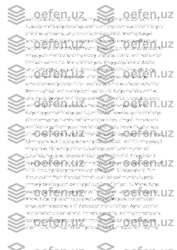 kesib o'tdi va soat 15.00 da "Bar Lev liniyasi" ning birinchi qal'alari taslim bo'ldi.  
Bu vaqtda misrlik sapyorlar tankga qarshi qumli qirg'oqlarni suv to'plari bilan yo'q 
qilishdi va og'ir texnika uchun ponton ko'priklar qurishdi. Misrning Suvaysh  
kanalini majburlash bo'yicha operatsiyasida ko'p narsa sovet mutaxassislari uni 
rivojlantirishda faol ishtirok etganliklarini ko'rsatadi. Qorong'i tushgunga qadar 80 
mingga yaqin misrliklar kanalning sharqiy  qirg'og'iga o'tishdi. Isroil istehkomlari 
birin-ketin taslim bo'ldi. Misr qo'shinlari yana  Sinay yurtiga kirishdi. Arablar 
uchun 1967 yildagi uyat yuvildi. Shimoldagi misrliklar bilan bir vaqtda Suriya 
qo'shinlari ham isroilliklarga hujum  qilish uchun harakat qilishdi. Suriya 
komandolari vertolyotlardan Golan  tepaliklariga qo‘ndi va to‘satdan zarba bilan 
Xermon tog‘idagi Isroil pozitsiyalarini  egallab oldi. Suriyaning ikkita zirhli va 
uchta piyoda diviziyasi isroilliklarga qarshi  hujum boshladi. Ularga faqat tarqoq 
Isroil harbiy bo‘linmalari qarshilik ko‘rsatdi. Isroil rahbariyati nega Misr-
Suriyaning yaqinlashib kelayotgan hujumi haqidagi  razvedka ogohlantirishlariga 
e'tibor bermaganiga hozircha hech kim aniq javob bera  olmaydi. Bir narsa aniq - 
isroilliklar o'z raqiblarini yaqqol past baholadilar. ID bu  beparvolik uchun katta 
to'lovni to'ladi. Misr va Suriyaning birlashgan kuchlari deyarli yarim million askar,
3,5 ming tank  va 800 ta jangovar samolyotdan iborat edi. Isroil 400 ming askar, 2 
ming tank va  450 samolyoti bilan bu kuchlarga qarshi turishi mumkin edi. 
Quruqlikda, havoda va  dengizda shiddatli janglar olib borildi. 6 oktyabrdan 7 
oktyabrga o'tar kechasi Isroil tanklari misrliklarni Suvaysh  kanaliga uloqtirmoqchi
bo'ldi. Biroq, piyodalar yordamisiz tungi tank hujumi  falokatga aylandi. Yom 
Kippur urushini Yaqin Sharqdagi birinchi urush deb atash mumkin, bu yerda  
ommaviy ravishda yuqori texnologiyali qurollar qo‘llanilgan. Bu Misr va Suriya  
askarlarining individual tayyorgarligi zaifligini qoplash uchun mo'ljallangan edi.  
Misr va Suriya piyodalarining jangovar tuzilmalari Malyutka boshqariladigan  
tankga qarshi raketalar va RPG-7 granatalari bilan to'ldirilgan. Aynan ular bilan  
Isroil tankerlari to'qnash kelishdi. Bir necha soat ichida Isroilning bir nechta tank  
batalyonlari butunlay yo'q qilindi. Shomron tank brigadasi o‘sha kechada jang 
qilgan  100 ta mashinadan 75 tasini yo‘qotdi. Ertasi kuni ertalab isroilliklarning  