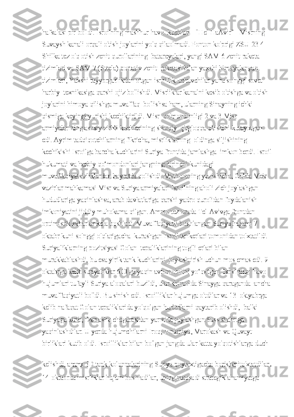 hafsalasi pir bo'ldi. Isroilning mashhur havo  kuchlari - "Hel HaAvir" - Misrning 
Suvaysh kanali orqali o'tish joylarini yo'q qilaolmadi. Ponton ko'prigi ZSU-23-4 
Shilka tez o'q otish zenit qurollarining  batareyalari, yangi SAM-6 zenit-raketa 
tizimlari va SAM-7 (Strela) portativ zenit  raketasi bilan yaxshi himoyalangan. 
tizimlari, Yaxshi tayyorgarlikdan o'tgan isroillik uchuvchilar yana so'nggi sovet 
harbiy  texnikasiga qarshi ojiz bo'lishdi. Misrliklar kanalni kesib o'tishga va o'tish 
joylarini himoya qilishga muvaffaq  bo'lishsa ham, ularning Sinayning ichki 
qismiga keyingi yurishi kechiktirildi. Misr  qo'mondonligi 2 va 3-Misr 
armiyalarining asosiy zirhli kuchlarining sharqiy  qirg'oqqa o'tishini kutayotgan 
edi. Ayrim tadqiqotchilarning fikricha, misrliklarning  oldinga siljishining 
kechikishi Isroilga barcha kuchlarini Suriya frontida jamlashga  imkon berdi. Isroil
hukumati va harbiy qo‘mondonlari jangning birinchi kunidagi  
muvaffaqiyatsizliklardan hayratda qolishdi. Matbuotning yozishicha, Golda Meir  
vazirlar mahkamasi Misr va Suriya armiyalari Isroilning aholi zich joylashgan  
hududlariga yaqinlashsa, arab davlatlariga qarshi yadro qurolidan foydalanish  
imkoniyatini jiddiy muhokama qilgan. Ammo tez orada Tel-Avivga frontdan  
optimistik xabarlar kela boshladi. Muvaffaqiyatli boshlangan Suriya hujumi 7 
oktabr kuni so'nggi o'qlarigacha  kurashgan Isroil tankerlari tomonidan to'xtatildi. 
Suriyaliklarning pozitsiyasi Golan  tepaliklarining tog'li erlari bilan 
murakkablashdi, bu esa yirik tank kuchlarini  joylashtirish uchun mos emas edi. 9-
oktabrga kelib suriyaliklar 600 ga yaqin avtomobilini yo‘qotgan. Isroilning  havo 
hujumlari tufayli Suriya aloqalari buzildi, ular shimolda Sinayga qaraganda  ancha 
muvaffaqiyatli bo'ldi. Bu sinish edi. Isroilliklar hujumga o'tdilar va 13  oktyabrga 
kelib nafaqat Golan tepaliklarida yo'qolgan hududlarni qaytarib olishdi,  balki 
Suriyaga kirib, Damashq chegarasidan yarmida joylashgan Sass shahriga  
yaqinlashdilar. U yerda hujumchilarni Iroq, Iordaniya, Marokash va Quvayt  
birliklari kutib oldi. Isroilliklar bilan bo'lgan jangda ular katta yo'qotishlarga duch  
kelishdi, ammo ID tank kolonnalarining Suriya poytaxtigacha borishinito'xtatdilar .
14-oktabrda misrliklar hujum boshladilar, uning maqsadi strategik ahamiyatga   