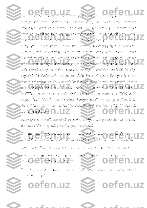 ega bo‘lgan Mitla va Gidi dovonlarini egallab olish bo‘lib, Sinay yarim orolining
qa’riga   yo‘l   ochdi.   Ammo   o'sha   vaqtga   kelib,   isroilliklar   Suriya   frontidan
o'tkazilgan     zahiralar   bilan   tank   uchun   xavfli   bo'lgan   barcha   yo'nalishlarni   bosib
o'tishgan.   Kursk   jangidan   keyingi   tarixdagi   eng   yirik   tank   jangi   boshlandi.   Unda
misrliklar  to'liq mag'lubiyatga uchradi. Ular 250 ta tankni yo'qotdilar, raqiblari esa
bor-yo'g'i  10 tasini yo'qotdi. Yana isroilliklarning yaxshi tayyorgarligi o'z ta'sirini
ko'rsatdi, Isroil tanklarining 105 millimetrli to'plari o'zini yaxshi ko'rsatdi. Bundan
tashqari,   misrliklar   kanal   zonasini   tark   etib,   havo   mudofaasi   "soyaboni"     ostidan
chiqib, Isroil samolyotlari va vertolyotlari hujumlaridan himoyasiz bo'lishdi.  Misr
tank   armadasining   qoldiqlari   Suvaysh   kanaliga   o'zlarining   dastlabki   holatiga
qaytishdi. 15-oktabr kuni Isroil generali Ariel Sharonning tank diviziyasi Misrning
2 va 3- chi armiyalari o'rtasida o'tib ketdi va Misrning 23-tank brigadasini tor-mor
etib,     Suvaysh   kanaliga   etib   keldi.   Zarba   shu   qadar   to'satdan   sodir   bo'ldiki,
isroilliklar  Misrning ponton ko'priklarini egallab olishga muvaffaq bo'lishdi va 16
oktyabr   kuni     birinchi   isroillik   askari   Suvaysh   kanalining   g'arbiy   sohiliga   kirdi.
Kanalni kesib o'tib,   Isroil tanklari janubga, Suvaysh shahriga burildi. 21-oktabrda
ular Qohira-Suvaysh  
avtomagistralini kesib tashlashdi va 3-Misr armiyasi uning orqasidan uzilib qoldi.
Aslida, bu Misrning harbiy mag'lubiyatini anglatardi. 
22-oktabr   kuni   yirik   davlatlar   bosimi   ostida   urushayotgan   tomonlar   o‘t   ochishni
to‘xtatish to‘g‘risida kelishuv imzoladi. SSSR ham, AQSh ham harbiy harakatlar  
davom etishi Yaqin Sharqda xavfli kuchlar nomutanosibligini keltirib chiqarishi  
yoki   undan   ham   xavflisi,   jangovar   harakatlar   jarayonida   buyuk   davlatlarning
aralashuvini talab qilishidan qo'rqardi. 
Yom   Kippur   urushi   tugadi.   Unda   Isroil   2521   askarini,   arab   mamlakatlari   esa   28
ming askarini yo’qotdi.
            