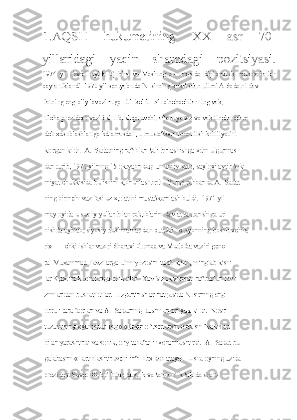 1.AQSH   hukumatining   XX   asr   70-
yillaridagi   yaqin   sharqdagi   pozitsiyasi.
1974   yil   fevral   oyida   Qohira   va   Vashington   ortasida   diplomatik   munosabatlar
qayta tiklandi.   1970 yil sentyabrida Nosirning kukdisdan ulimi A.Sadatni dav-
 latning eng oliy lavozimiga olib keldi.  Kupinchachilarning vak,-
 tilcha prezident vazifasini boshqaruvchi, a^amiyatsiz va vak.tincha odam
 deb xdsoblashlariga kdramasdan, u musta^kam tura olish krbiliyatini
 ko'rgan kildi.  A.  Sadatning ra^iblari \ali birlashishga xdm ulgurmas-
 dan turib, 1970 yilning 15 oktyabridagi umumiy xalq, saylovi aytib \oki-
 miyat chukkisida bulishini k,onunlashtirdi.  Yangi rahbarida A.  Sadat
 ning birinchi vazifasi uz x,olatini musta\kamlash buldi.  1971 yil
 may oyida u sun'iy yullar bilan rak,iblarini davlat tuntarishiga uri-
 nishda ayblab, siyosiy dushmanlaridan qutuldi.  «Isyonning boshlovchila-
 ri» — Ichki ishlar vaziri Sharavi Gomaa va Mudofaa vaziri gene
 ral Muxammad Favzilarga ulim yozosini talab k,ilib, minglab kishi-
 lar K,ox.ira kuchalariga chikdilar.  Xavfsizlik xizmati ra^barlari lavo-
 zimlaridan bushatildilar.  Uzgartirishlar natijasida Nosirning eng
 obruli tarafdorlari va A.  Sadatning dushmanlari yuk kildi.  Nosir
 tuzumining «yumshatilishi» «Erkin ofitserlar»ni o'rta sinf vakillari
 bilan yarashtirdi va sobik, oliy taba^ani ixchamlashtirdi.  A.  Sadat bu
 galabasini «Tartiblashtiruvchi in^ilob» deb ataydi.  Usha oyning uzida
 prezident Sovet Ittifoqi bilan dustlik va \amkorlik \akida shart- 