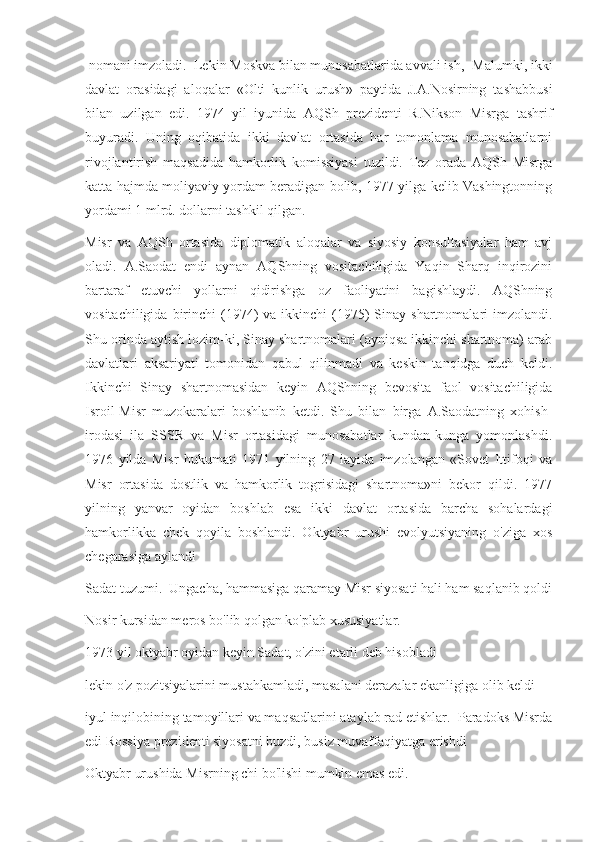  nomani imzoladi.  Lekin Moskva bilan munosabatlarida avvali ish,- Malumki, ikki
davlat   orasidagi   aloqalar   «Olti   kunlik   urush»   paytida   J.A.Nosirning   tashabbusi
bilan   uzilgan   edi.   1974   yil   iyunida   AQSh   prezidenti   R.Nikson   Misrga   tashrif
buyuradi.   Uning   oqibatida   ikki   davlat   ortasida   har   tomonlama   munosabatlarni
rivojlantirish   maqsadida   hamkorlik   komissiyasi   tuzildi.   Tez   orada   AQSh   Misrga
katta hajmda moliyaviy yordam beradigan bolib, 1977 yilga kelib Vashingtonning
yordami 1 mlrd. dollarni tashkil qilgan.
Misr   va   AQSh   ortasida   diplomatik   aloqalar   va   siyosiy   konsultasiyalar   ham   avj
oladi.   A.Saodat   endi   aynan   AQShning   vositachiligida   Yaqin   Sharq   inqirozini
bartaraf   etuvchi   yollarni   qidirishga   oz   faoliyatini   bagishlaydi.   AQShning
vositachiligida  birinchi   (1974)  va  ikkinchi   (1975)  Sinay  shartnomalari   imzolandi.
Shu orinda aytish lozim-ki, Sinay shartnomalari (ayniqsa ikkinchi shartnoma) arab
davlatlari   aksariyati   tomonidan   qabul   qilinmadi   va   keskin   tanqidga   duch   keldi.
Ikkinchi   Sinay   shartnomasidan   keyin   AQShning   bevosita   faol   vositachiligida
Isroil-Misr   muzokaralari   boshlanib   ketdi.   Shu   bilan   birga   A.Saodatning   xohish-
irodasi   ila   SSSR   va   Misr   ortasidagi   munosabatlar   kundan-kunga   yomonlashdi.
1976   yilda   Misr   hukumati   1971   yilning   27   iayida   imzolangan   «Sovet   Ittifoqi   va
Misr   ortasida   dostlik   va   hamkorlik   togrisidagi   shartnoma»ni   bekor   qildi.   1977
yilning   yanvar   oyidan   boshlab   esa   ikki   davlat   ortasida   barcha   sohalardagi
hamkorlikka   chek   qoyila   boshlandi.   Oktyabr   urushi   evolyutsiyaning   o'ziga   xos
chegarasiga aylandi 
Sadat tuzumi.  Ungacha, hammasiga qaramay Misr siyosati hali ham saqlanib qoldi
Nosir kursidan meros bo'lib qolgan ko'plab xususiyatlar.
1973 yil oktyabr oyidan keyin Sadat, o'zini etarli deb hisobladi
lekin o'z pozitsiyalarini mustahkamladi, masalani derazalar ekanligiga olib keldi
iyul inqilobining tamoyillari va maqsadlarini ataylab rad etishlar.  Paradoks Misrda
edi Rossiya prezidenti siyosatni buzdi, busiz muvaffaqiyatga erishdi
Oktyabr urushida Misrning chi bo'lishi mumkin emas edi. 