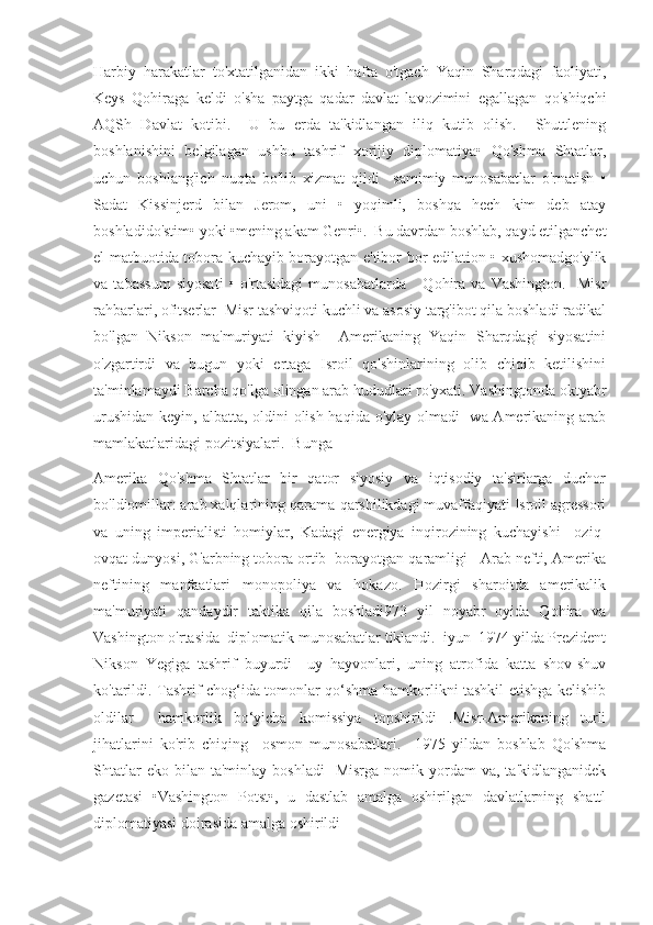 Harbiy   harakatlar   to'xtatilganidan   ikki   hafta   o'tgach   Yaqin   Sharqdagi   faoliyati,
Keys   Qohiraga   keldi   o'sha   paytga   qadar   davlat   lavozimini   egallagan   qo'shiqchi
AQSh   Davlat   kotibi.     U   bu   erda   ta'kidlangan   iliq   kutib   olish.     Shuttlening
boshlanishini   belgilagan   ushbu   tashrif   xorijiy   diplomatiya•   Qo'shma   Shtatlar,
uchun   boshlang'ich   nuqta   bo'lib   xizmat   qildi     samimiy   munosabatlar   o'rnatish   •
Sadat   Kissinjerd   bilan   Jerom,   uni   •   yoqimli,   boshqa   hech   kim   deb   atay
boshladido'stim• yoki •mening akam Genri•.  Bu davrdan boshlab, qayd etilganchet
el matbuotida tobora kuchayib borayotgan e'tibor bor edilation • xushomadgo'ylik
va   tabassum   siyosati   •   o'rtasidagi   munosabatlarda       Qohira   va   Vashington.     Misr
rahbarlari, ofitserlar  Misr tashviqoti kuchli va asosiy targ'ibot qila boshladi radikal
bo'lgan   Nikson   ma'muriyati   kiyish     Amerikaning   Yaqin   Sharqdagi   siyosatini
o'zgartirdi   va   bugun   yoki   ertaga   Isroil   qo'shinlarining   olib   chiqib   ketilishini
ta'minlamaydi Barcha qo'lga olingan arab hududlari ro'yxati. Vashingtonda oktyabr
urushidan keyin, albatta, oldini  olish haqida o'ylay olmadi   wa Amerikaning arab
mamlakatlaridagi pozitsiyalari.  Bunga
Amerika   Qo'shma   Shtatlar   bir   qator   siyosiy   va   iqtisodiy   ta'sirlarga   duchor
bo'ldiomillar: arab xalqlarining qarama-qarshilikdagi muvaffaqiyati Isroil agressori
va   uning   imperialisti   homiylar,   Kadagi   energiya   inqirozining   kuchayishi     oziq-
ovqat dunyosi, G'arbning tobora ortib  borayotgan qaramligi   Arab nefti, Amerika
neftining   manfaatlari   monopoliya   va   hokazo.   Hozirgi   sharoitda   amerikalik
ma'muriyati   qandaydir   taktika   qila   boshladi973   yil   noyabr   oyida   Qohira   va
Vashington o'rtasida  diplomatik munosabatlar tiklandi.  iyun  1974 yilda Prezident
Nikson   Yegiga   tashrif   buyurdi     uy   hayvonlari,   uning   atrofida   katta   shov-shuv
ko'tarildi. Tashrif chog‘ida tomonlar qo‘shma hamkorlikni tashkil etishga kelishib
oldilar     hamkorlik   bo‘yicha   komissiya   topshirildi   .Misr-Amerikaning   turli
jihatlarini   ko'rib   chiqing     osmon   munosabatlari.     1975   yildan   boshlab   Qo'shma
Shtatlar  eko  bilan  ta'minlay   boshladi    Misrga   nomik  yordam  va,   ta'kidlanganidek
gazetasi   •Vashington   Potst•,   u   dastlab   amalga   oshirilgan   davlatlarning   shattl
diplomatiyasi doirasida amalga oshirildi  