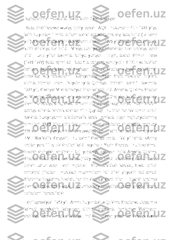 rag'batlantirish maqsadida Davlat kotibi Genri Kissinger 
  Sadat   tinchlikparvar   wuxiga   ijobiy   qarash     AQSH   hukumati   •   40   •   1977   yilga
kelib bu yordam 1 mlrd. dollarni tashkil etdi va Qohira eng katta bo'ldi (Iz   temir
yo'l) Amerika moliyaviy in'ektsiyalarini oluvchi.   1975 yilda Vashington uni qayta
ko'rib chiqishga rozi bo'ldi     Misrga qurol yetkazib berishdan bosh tortishga qaror
qildi       uzoq   yillar   davomida   faoliyat   yuritgan.     To'g'ri,   dastlab   Shimon     Peres
(1975-1977) Sadat rejimi edi   faqat 6 ta transport samolyoti • S-130 • va ba'zilari
berilgan.   Sadatga   katta   umid   bog'lagan   Qo'shma   Shtatlar     xulosani   tezlashtirish
borasidagi   sa’y-harakatlarini     kuchaytirdilar     Yaqin   Sharq   masalalari   bo'yicha
alohida   bitimlar     onam.     Noyabr   oyida   Qohiraga     birinchi     tashrifi     davomida
1973 yil, Kissinger Misr rahbariyati bilan kelishib oldi. Amerika Qo'shma Shtatlar
va Misrning O'rtadagi umumiy strategiyasi    Sharq.   Chet elga ko'ra, uning asosiy
qismi manbalarga ko'ra, Sovet Ittifoqini olib tashlash istagi bor edi  Yaqin Sharqni
tartibga  solishda  ishtirok  etishdan  41 •  Quyidagi    Bu  bilan har   ikki  tomon qo'pol
ravishda   buzayotganini   ta'kidlamaslik   kerak     ramkada   olgan   majburiyatlarining
ro'mollari   SSSR bilan sobiq ikki tomonlama munosabatlar, shuningdek, majburiy
338-sonli   rezolyutsiyani   qo'llab-quvvatlashidan     kelib   chiqadigan   imtiyozlar
BMT   Xavfsizlik   Kengashi.     Bu   tashrif   Kissinge   ortida     Ikki   yil   ichida   RAning
ortidan   yana   11   ta   o'z   shotllari   keldi     sayohat   •   Yaqin   Sharqqa.     Bu   bosqichma-
bosqich sho'ng'ish    sindirish • faol    yordamga tayangan   holda Amerika Qo'shma
Shtatlari  Sodat  rejimi, oxir-oqibat   jiddiy   sabab  bo'ldi    arablarning adolatli qaror
topishi   uchun   zarar     Isroil   mojarosi.     Shuni   ta'kidlash   kerakki,   Sovet   Ittifoqi
printsipial   jihatdan     murakkab   muammolarni   hal   qilish   g'oyasini   rad   etmadi
Sharqning   bosqichma-bosqich,   har   bir   shunday   sharti   bilan       bosqich   ajralmas
qismi sifatida qaralishi kerak      umumbashariy qarorgohga  qadam qo'ying  barcha
oqibatlarni  bartaraf etish 
 Isroil agressiyasi  1967 yil.  Ammo bu yondashuv Qo'shma Shtatlar va ularga mos
kelmadi     yaqinlashib     kelayotgan     alohida     bitimlarda     hamkorlar.     Vashington
arablarga     har   xil     majburlashlarga     intildi.       Qisman   yechimlar•   Isroilga   ruxsat 