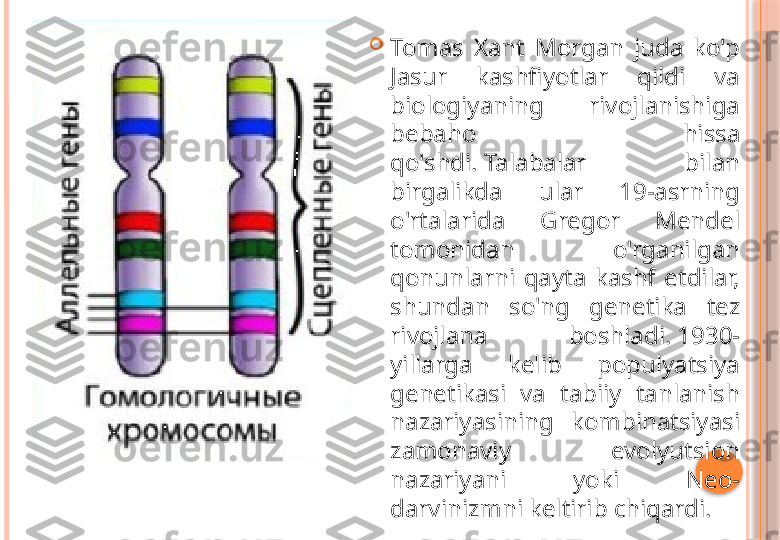 
Tomas  Xant  Morgan  juda  ko'p 
Jasur  kashfiyotlar  qildi  va 
biologiyaning  rivojlanishiga 
bebaho  hissa 
qo'shdi. Talabalar  bilan 
birgalikda  ular  19-asrning 
o'rtalarida  Gregor  Mendel 
tomonidan  o'rganilgan 
qonunlarni  qayta  kashf  etdilar, 
shundan  so'ng  genetika  tez 
rivojlana  boshladi. 1930-
yillarga  kelib  populyatsiya 
genetikasi  va  tabiiy  tanlanish 
nazariyasining  kombinatsiyasi 
zamonaviy  evolyutsion 
nazariyani  yoki  Neo-
darvinizmni keltirib chiqardi.     