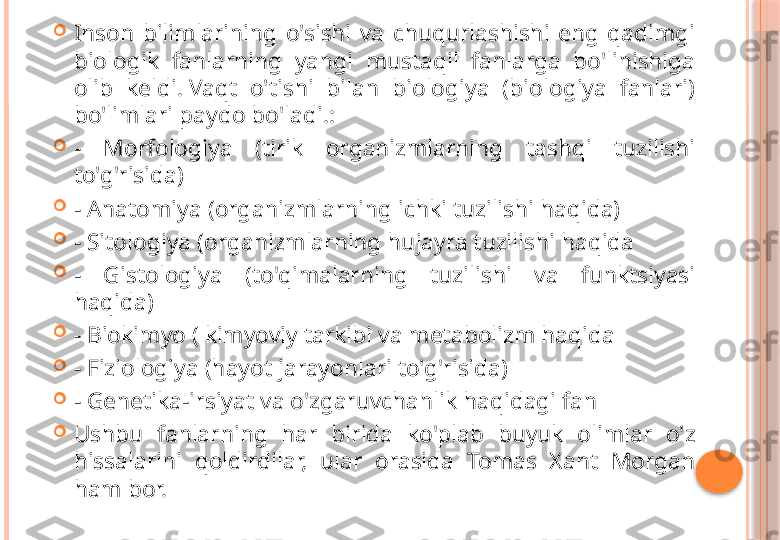 
Inson  bilimlarining  o'sishi  va  chuqurlashishi  eng  qadimgi 
biologik  fanlarning  yangi  mustaqil  fanlarga  bo'linishiga 
olib  keldi. Vaqt  o'tishi  bilan  biologiya  (biologiya  fanlari) 
bo'limlari paydo bo'ladi.:

-  Morfologiya  (tirik  organizmlarning  tashqi  tuzilishi 
to'g'risida)

- Anatomiya (organizmlarning ichki tuzilishi haqida)

- Sitologiya (organizmlarning hujayra tuzilishi haqida

-  Gistologiya  (to'qimalarning  tuzilishi  va  funktsiyasi 
haqida)

- Biokimyo ( kimyoviy tarkibi va metabolizm haqida

- Fiziologiya (hayot jarayonlari to'g'risida)

- Genetika-irsiyat va o'zgaruvchanlik haqidagi fan

Ushbu  fanlarning  har  birida  ko'plab  buyuk  olimlar  o'z 
hissalarini  qoldirdilar,  ular  orasida  Tomas  Xant  Morgan 
ham bor.     