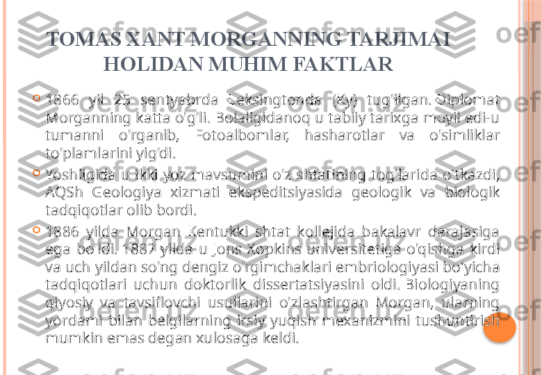 TOMAS XANT MORGANNING TARJIMAI 
HOLIDAN MUHIM FAKTLAR

1866  yil  25  sentyabrda  Leksingtonda  (Ky)  tug'ilgan. Diplomat 
Morganning katta o'g'li. Bolaligidanoq u tabiiy tarixga moyil edi-u 
tumanni  o'rganib,  Fotoalbomlar,  hasharotlar  va  o'simliklar 
to'plamlarini yig'di.

Yoshligida  u  ikki  yoz  mavsumini  o'z  shtatining  tog'larida  o'tkazdi, 
AQSh  Geologiya  xizmati  ekspeditsiyasida  geologik  va  biologik 
tadqiqotlar olib bordi.

1886  yilda  Morgan  Kentukki  shtat  kollejida  bakalavr  darajasiga 
ega  bo'ldi. 1887  yilda  u  Jons  Xopkins  universitetiga  o'qishga  kirdi 
va uch yildan so'ng dengiz o'rgimchaklari embriologiyasi bo'yicha 
tadqiqotlari  uchun  doktorlik  dissertatsiyasini  oldi. Biologiyaning 
qiyosiy  va  tavsiflovchi  usullarini  o'zlashtirgan  Morgan,  ularning 
yordami  bilan  belgilarning  irsiy  yuqish  mexanizmini  tushuntirish 
mumkin emas degan xulosaga keldi.     