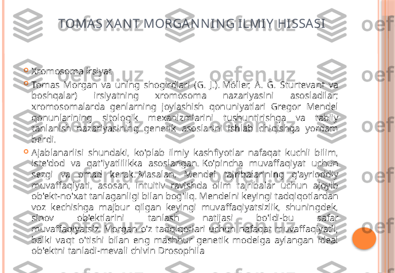 TOMAS X AN T MORGAN N I N G ILMIY  HI SSASI

Xromosoma irsiyat

Tomas  Morgan  va  uning  shogirdlari  (G.  J.). Möller,  A.  G.  Sturtevant  va 
boshqalar)  irsiyatning  xromosoma  nazariyasini  asosladilar; 
xromosomalarda  genlarning  joylashish  qonuniyatlari  Gregor  Mendel 
qonunlarining  sitologik  mexanizmlarini  tushuntirishga  va  tabiiy 
tanlanish  nazariyasining  genetik  asoslarini  ishlab  chiqishga  yordam 
berdi.

Ajablanarlisi  shundaki,  ko'plab  ilmiy  kashfiyotlar  nafaqat  kuchli  bilim, 
iste'dod  va  qat'iyatlilikka  asoslangan. Ko'pincha  muvaffaqiyat  uchun 
sezgi  va  omad  kerak. Masalan,  Mendel  tajribalarining  g'ayrioddiy 
muvaffaqiyati,  asosan,  intuitiv  ravishda  olim  tajribalar  uchun  ajoyib 
ob'ekt-no'xat tanlaganligi bilan bog'liq. Mendelni keyingi tadqiqotlardan 
voz  kechishga  majbur  qilgan  keyingi  muvaffaqiyatsizlik,  shuningdek, 
sinov  ob'ektlarini  tanlash  natijasi  bo'ldi-bu  safar 
muvaffaqiyatsiz. Morgan  o'z  tadqiqotlari  uchun  nafaqat  muvaffaqiyatli, 
balki  vaqt  o'tishi  bilan  eng  mashhur  genetik  modelga  aylangan  ideal 
ob'ektni tanladi-mevali chivin Drosophila     