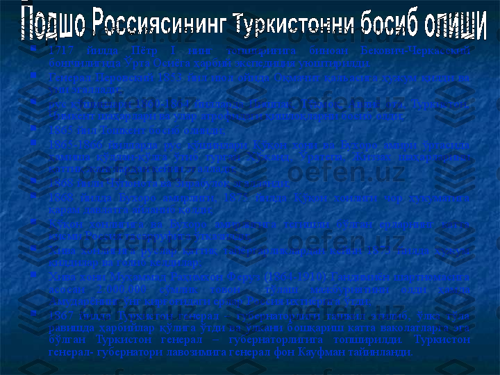 
1717  йилда  Пётр  I  нинг  топшириғига  биноан  Бекович - Черкасский 
бошчилигида Ўрта Осиёга ҳарбий экспедиция уюштир илди.

Генерал  Перовский  1853  йил  июл  ойида  Оқмачит  қалъасига  ҳужум  қилди  ва 
уни эгаллади;

рус  қўшинлари  1860-1864  йилларда  Пишпак,  Тўқмоқ,  Авлиё  ота,  Туркистон, 
Чимкент шаҳарлари ва улар атрофидаги қишлоқларни босиб олди; 

1865 йил Тошкент босиб олинди;

1865-1866  йилларда  рус  қўшинлари  Қўқон  хони  ва  Бухоро  амири  ўртасида 
ҳамиша  қўлдан-қўлга  ўтиб  турган  Хўжанд,  Ўратепа,  Жиззах  шаҳарларини 
қаттиқ жанглардан кейин эгаллади;

1868 йили Чўпонота ва Зирабулоқ эгалланди; 

1868  йилда  Бухоро  амирлиги,  1875  йилда  Қўқон  хонлиги  чор  ҳукуматига 
қарам давлатга айланиб қолди;

Қўқон  хонлигига  ва  Бухоро  амирлигига  тегишли  бўлган  ерларнинг  катта 
қисми Россия тасарруфига ўтказилди;

Хива  хонлигига  руслар  қаттиқ  тайёргарликлардан  кейин  1873  йилда  ҳужум 
қилдилар ва голиб келдилар;

Хива  хони  Муҳамма д   Раҳимхон  Феруз  (1864-1910)  Гандимиён  шартномасига 
асосан  2 . 000 . 00 0  сўмлик  товон    тўла ш  мажбуриятини  олди  ҳамда 
Амударёнинг ўнг қирғоғидаги ерлар  Россия ихтиёрига ўтди ;

1867  йилда  Туркистон  генерал  –  губернаторлиги  ташкил  этилиб,  ўлка  тўла 
равишда  ҳарбийлар  қўлига  ўтди  ва  ўлкани  бошқариш  катта  ваколатларга  эга 
бўлган  Туркистон  генерал  –  губернаторлигига  топширилди.  Туркистон 
генерал- губернатори лавозимига генерал фон Кауфман тайинланди. 