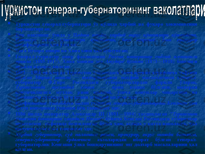 
Туркистон  генерал-губернатори  ўз  қўлида  ҳарбий  ва  фуқаро  ҳокимиятини 
бирлаштирган ;

Бир  вақтнинг  ўзида  у  П одшо  ноиби,  ҳарбий  округ  кўшинлари  қўмондони, 
Еттисув  казак  қўшинлари  қўмондони,  бош  миршаб,  бош  прокурор 
вазифаларини ҳам ўтаган;  

Унга Бухоро амири ва Хива хони ҳам бўйсунган ;

Генерал-гуернатор  амир  фаолиятини  Россия  и мператор  сиёсий  агентлиги 
орқали  (1885-1917),  Хива  хонини  эса  Амударё  бўлими  (1873—1918)  бошлиғи 
орқали назорат қилган;

1882—1884  йилларда  Туркистон  ўлкасидаги  бошқарувни  атрофлича  тафтиш 
қилган  Марказ  вакил и  —  императорнииг  махфий  маслаҳатчиси  генерал-
губернатор  Ф.Гирс  Россиядаги  губернаторлардан  фарқли  ўлароқ, 
Туркистонда  мустабид  ҳоким  —  ярим  подшо  бўлгани,  империя 
қонунчилигига  мутлақ  риоя  қилмай,  ўзича  қонунлар  чиқаргани  ва 
ўзбошимча ҳукмдор бўлганини эътироф қилган эди;

Кауфманнинг  ташаббуси  билан  тузилган  генерал-губернаторлик  Кенгаши  ҳ ам 
бутун империяда ўхшаши йўқ ташкилот эди;  

1886  йилда  император  Александр  III  (1881—1894)  тасдиқлаган  "Туркистон 
ўлкасини  бошқариш  ҳақидаги  Низом"  бўйича  Кенгаш  Россиядаги  губернатор 
муассасаси    сифатида  белгиланган  бўлса  ҳам,  аслида  у  катта  ваколатга,  ҳал 
қилувчи кучга эга ташкилот эди;  

Ҳарбий  губернатор,  суд  палатаси  раиси,  прокурор,  округ  штаби  бошлиғи, 
генерал-губернатор  ёрдамчиси  аъзоларидан  иборат  бўлган  генерал-
губернаторлик  Кенгаши  ўлка  бошқарувининг  энг  долзарб  масалаларини  ҳал 
қилган.  