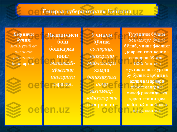 Г енерал-губернаторлик Кенгаши
Биринчи 
бўлим  
маъмурий ва 
назорат 
ишларини 
бошқарган. Иккинчиси 
бош  
бошқарма-
нинг 
молиявий-
хўжалик 
ишларига 
қараган. Учинчи 
бўлим  
солиқлар, 
шаҳарлар 
маблағлари 
ҳамда 
бошқарувга 
доир 
низомлар 
лойиҳаларини 
тайёрлаган.   Тўртинчи бўлим  
эса  махсус бўлим 
бўлиб, унинг фаолият 
доираси ғоят кенг ва 
серқирра бўлган. 
1886 йилгача 
мустақил иш кўрган 
бу бўлим ҳарбий ва 
адлия вазирлари 
кўрсатмаларига 
хилоф равишда суд 
қарорларини ҳам 
қайта кўриш билан 
шуғулланган. 