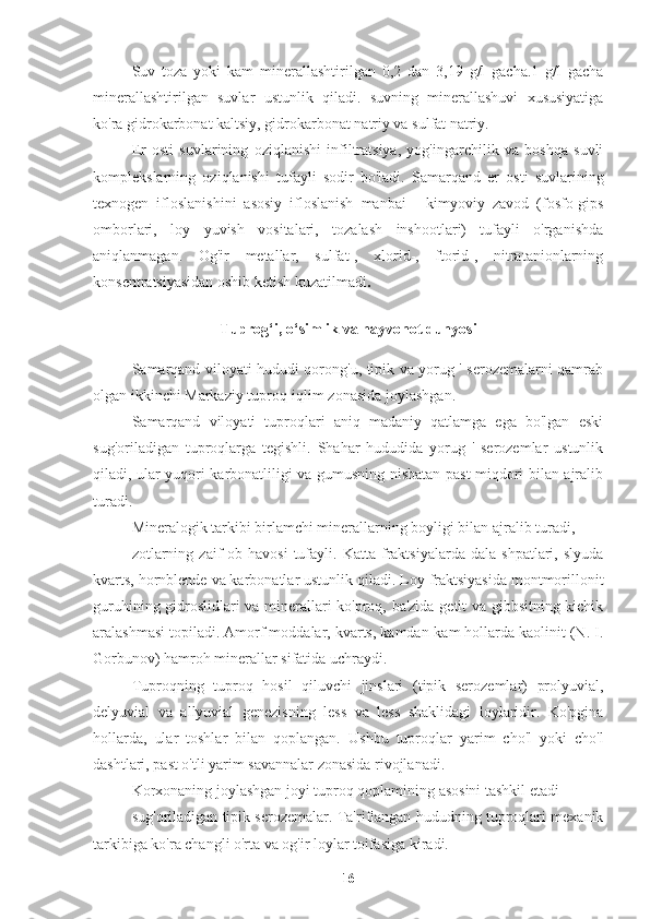 Suv   toza   yoki   kam   minerallashtirilgan   0,2   dan   3,19   g/l   gacha.1   g/l   gacha
minerallashtirilgan   suvlar   ustunlik   qiladi.   suvning   minerallashuvi   xususiyatiga
ko'ra gidrokarbonat kaltsiy, gidrokarbonat natriy va sulfat natriy.
Er   osti   suvlarining   oziqlanishi   infiltratsiya,   yog'ingarchilik   va   boshqa   suvli
komplekslarning   oziqlanishi   tufayli   sodir   bo'ladi.   Samarqand   er   osti   suvlarining
texnogen   ifloslanishini   asosiy   ifloslanish   manbai   -   kimyoviy   zavod   (fosfo-gips
omborlari,   loy   yuvish   vositalari,   tozalash   inshootlari)   tufayli   o'rganishda
aniqlanmagan.   Og'ir   metallar,   sulfat-,   xlorid-,   ftorid-,   nitratanionlarning
konsentratsiyasidan oshib ketish kuzatilmadi .
Tuprog‘i, o‘simlik va hayvonot dunyosi
Samarqand viloyati hududi qorong'u, tipik va yorug ' serozemalarni qamrab
olgan ikkinchi Markaziy tuproq-iqlim zonasida joylashgan.
Samarqand   viloyati   tuproqlari   aniq   madaniy   qatlamga   ega   bo'lgan   eski
sug'oriladigan   tuproqlarga   tegishli.   Shahar   hududida   yorug   '   serozemlar   ustunlik
qiladi, ular yuqori karbonatliligi va gumusning nisbatan past miqdori bilan ajralib
turadi.
Mineralogik tarkibi birlamchi minerallarning boyligi bilan ajralib turadi,
zotlarning   zaif   ob-havosi   tufayli.   Katta   fraktsiyalarda   dala   shpatlari,  slyuda
kvarts, hornblende va karbonatlar ustunlik qiladi. Loy fraktsiyasida montmorillonit
guruhining gidroslidlari va minerallari ko'proq, ba'zida getit va gibbsitning kichik
aralashmasi topiladi. Amorf moddalar, kvarts, kamdan-kam hollarda kaolinit (N. I.
Gorbunov) hamroh minerallar sifatida uchraydi.
Tuproqning   tuproq   hosil   qiluvchi   jinslari   (tipik   serozemlar)   prolyuvial,
delyuvial   va   allyuvial   genezisning   less   va   less   shaklidagi   loylaridir.   Ko'pgina
hollarda,   ular   toshlar   bilan   qoplangan.   Ushbu   tuproqlar   yarim   cho'l   yoki   cho'l
dashtlari, past o'tli yarim savannalar zonasida rivojlanadi.
Korxonaning joylashgan joyi tuproq qoplamining asosini tashkil etadi
sug'oriladigan tipik serozemalar. Ta'riflangan hududning tuproqlari mexanik
tarkibiga ko'ra changli o'rta va og'ir loylar toifasiga kiradi.
16 