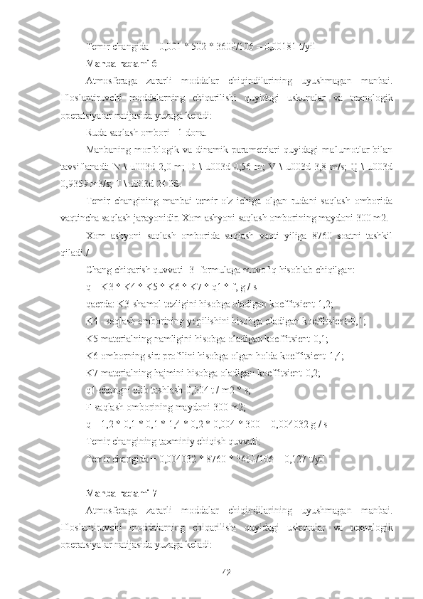 Temir changida = 0,001 * 502 * 3600/106 = 0,00181 t/yil
Manba raqami 6
Atmosferaga   zararli   moddalar   chiqindilarining   uyushmagan   manbai.
Ifloslantiruvchi   moddalarning   chiqarilishi   quyidagi   uskunalar   va   texnologik
operatsiyalar natijasida yuzaga keladi:
Ruda saqlash ombori - 1 dona.
Manbaning morfologik va dinamik parametrlari quyidagi  ma'lumotlar  bilan
tavsiflanadi:  N  \  u003d  2,0 m;   D \   u003d 0,56  m;  V  \  u003d  3,8 m/s;   Q \   u003d
0,9359 m3/s; T \ u003d 24 0S.
Temir   changining   manbai   temir   o'z   ichiga   olgan   rudani   saqlash   omborida
vaqtincha saqlash jarayonidir. Xom ashyoni saqlash omborining maydoni 300 m2.
Xom   ashyoni   saqlash   omborida   saqlash   vaqti   yiliga   8760   soatni   tashkil
qiladi./
Chang chiqarish quvvati [3] formulaga muvofiq hisoblab chiqilgan:
q = K3 * K4 * K5 * K6 * K7 * q1 * f, g / s
qaerda: K3-shamol tezligini hisobga oladigan koeffitsient-1,2;
K4 - saqlash omborining yopilishini hisobga oladigan koeffitsient-0,1;
K5-materialning namligini hisobga oladigan koeffitsient-0,1;
K6-omborning sirt profilini hisobga olgan holda koeffitsient-1,4;
K7-materialning hajmini hisobga oladigan koeffitsient-0,2;
q1-changni olib tashlash-0,004 t / m2 * s;
F-saqlash omborining maydoni-300 m2;
q = 1,2 * 0,1 * 0,1 * 1,4 * 0,2 * 0,004 * 300 = 0,004032 g / s
Temir changining taxminiy chiqish quvvati:
Temir changida = 0,004032 * 8760 * 3600/106 = 0,127 t/yil
Manba raqami 7
Atmosferaga   zararli   moddalar   chiqindilarining   uyushmagan   manbai.
Ifloslantiruvchi   moddalarning   chiqarilishi   quyidagi   uskunalar   va   texnologik
operatsiyalar natijasida yuzaga keladi:
42 