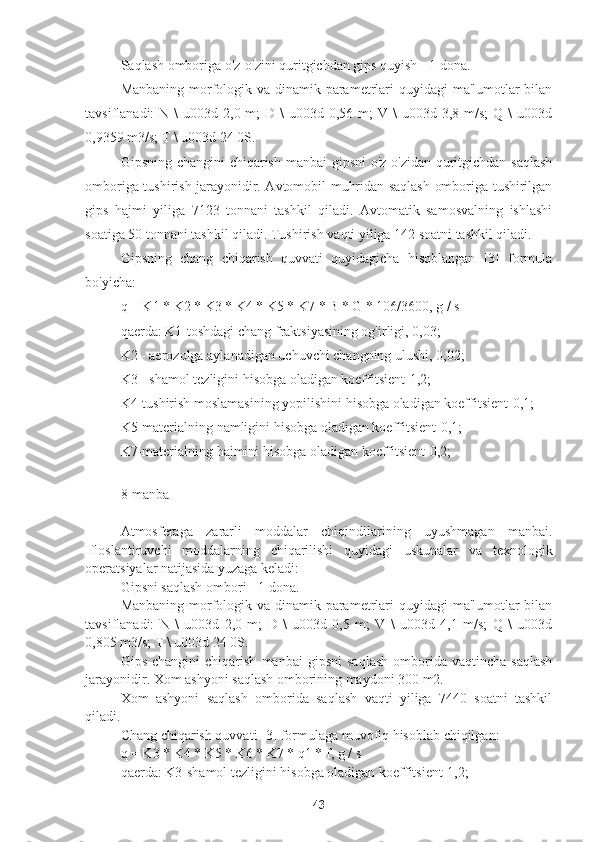 Saqlash omboriga o'z-o'zini quritgichdan gips quyish - 1 dona.
Manbaning morfologik va dinamik parametrlari quyidagi  ma'lumotlar  bilan
tavsiflanadi:  N  \  u003d  2,0 m;   D \   u003d 0,56  m;  V  \  u003d  3,8 m/s;   Q \   u003d
0,9359 m3/s; T \ u003d 24 0S.
Gipsning changini  chiqarish manbai gipsni  o'z-o'zidan quritgichdan saqlash
omboriga tushirish jarayonidir. Avtomobil muhridan saqlash omboriga tushirilgan
gips   hajmi   yiliga   7123   tonnani   tashkil   qiladi.   Avtomatik   samosvalning   ishlashi
soatiga 50 tonnani tashkil qiladi. Tushirish vaqti yiliga 142 soatni tashkil qiladi.
Gipsning   chang   chiqarish   quvvati   quyidagicha   hisoblangan   [3]   formula
bo'yicha:
q = K1 * K2 * K3 * K4 * K5 * K7 * B * G * 106/3600, g / s
qaerda: K1-toshdagi chang fraktsiyasining og'irligi, 0,03;
K2 - aerozolga aylanadigan uchuvchi changning ulushi, 0,02;
K3 - shamol tezligini hisobga oladigan koeffitsient-1,2;
K4-tushirish moslamasining yopilishini hisobga oladigan koeffitsient-0,1;
K5-materialning namligini hisobga oladigan koeffitsient-0,1;
K7-materialning hajmini hisobga oladigan koeffitsient-0,2;
8-manba
Atmosferaga   zararli   moddalar   chiqindilarining   uyushmagan   manbai.
Ifloslantiruvchi   moddalarning   chiqarilishi   quyidagi   uskunalar   va   texnologik
operatsiyalar natijasida yuzaga keladi:
Gipsni saqlash ombori - 1 dona.
Manbaning morfologik va dinamik parametrlari quyidagi  ma'lumotlar  bilan
tavsiflanadi:   N   \   u003d   2,0   m;   D   \   u003d   0,5   m;   V   \   u003d   4,1   m/s;   Q   \   u003d
0,805 m3/s; T \ u003d 24 0S.
Gips   changini   chiqarish   manbai   gipsni   saqlash   omborida   vaqtincha  saqlash
jarayonidir. Xom ashyoni saqlash omborining maydoni 300 m2.
Xom   ashyoni   saqlash   omborida   saqlash   vaqti   yiliga   7440   soatni   tashkil
qiladi.
Chang chiqarish quvvati [3] formulaga muvofiq hisoblab chiqilgan:
q = K3 * K4 * K5 * K6 * K7 * q1 * f, g / s
qaerda: K3-shamol tezligini hisobga oladigan koeffitsient-1,2;
43 