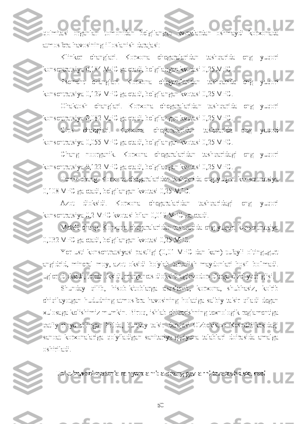 qo'mitasi   organlari   tomonidan   belgilangan   kvotalardan   oshmaydi   korxonada
atmosfera havosining ifloslanish darajasi:
Klinker   changlari.   Korxona   chegaralaridan   tashqarida   eng   yuqori
konsentratsiya 0,184 MPC ga etadi, belgilangan kvotasi 0,25 MPC.
Tsement   changlari.   Korxona   chegaralaridan   tashqarida   eng   yuqori
konsentratsiya 0,129 MPC ga etadi, belgilangan kvotasi 0,25 MPC.
Ohaktosh   changlari.   Korxona   chegaralaridan   tashqarida   eng   yuqori
konsentratsiya 0,082 MPC ga etadi, belgilangan kvotasi 0,25 MPC.
Gips   changlari.   Korxona   chegaralaridan   tashqarida   eng   yuqori
konsentratsiya 0,055 MPC ga etadi, belgilangan kvotasi 0,25 MPC.
Chang   noorganik.   Korxona   chegaralaridan   tashqaridagi   eng   yuqori
konsentratsiya 0,122 MPC ga etadi, belgilangan kvotasi 0,25 MPC.
Temir  chang.  Korxona  chegaralaridan  tashqarida  eng  yuqori   konsentratsiya
0,108 MPC ga etadi, belgilangan kvotasi 0,25 MPC.
Azot   dioksidi.   Korxona   chegaralaridan   tashqaridagi   eng   yuqori
konsentratsiya 0,2 MPC kvotasi bilan 0,019 MPC ga etadi.
Metall chang. Korxona chegaralaridan tashqarida eng yuqori konsentratsiya
0,032 MPC ga etadi, belgilangan kvotasi 0,25 MPC.
Yer   usti   konsentratsiyasi   pastligi   (0,01   MPC   dan   kam)   tufayli   oltingugurt
angidrid,   mineral   moy,   azot   oksidi   bo'ylab   tarqalish   maydonlari   hosil   bo'lmadi.
uglerod oksidi, temir oksidi, marganets dioksidi uglevodorodlarga dizel yoqilg'isi.
Shunday   qilib,   hisob-kitoblarga   asoslanib,   korxona,   shubhasiz,   ko'rib
chiqilayotgan   hududning   atmosfera   havosining   holatiga   salbiy   ta'sir   qiladi   degan
xulosaga kelishimiz mumkin. Biroq, ishlab chiqarishning texnologik reglamentiga
qat'iy   rioya   qilingan   holda,   bunday   ta'sir   darajasi   O'zbekiston   Respublikasidagi
sanoat   korxonalariga   qo'yiladigan   sanitariya-gigiyena   talablari   doirasida   amalga
oshiriladi.
To‘ldiruvchi materiallar yordamida chang gazlarni tozalash uskunasi
50 