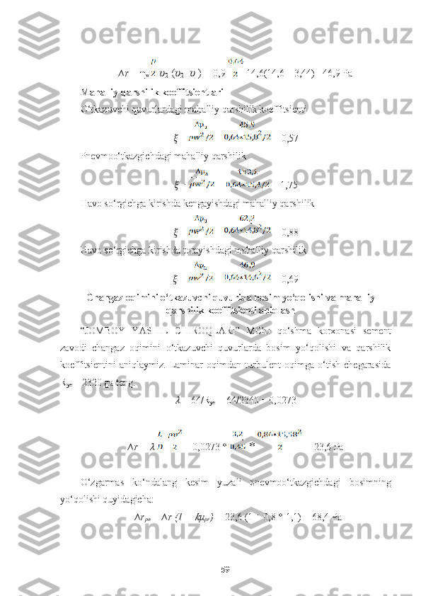 ∆r =  η
v     ??????
2  ( ??????
2 -  ??????
1 )  = 0,9   14,6(14,6 – 3,44) =46,9 Pa
Mahalliy qarshilik koeffitsientlari
O‘tkazuvchi quvurlardagi mahalliy qarshilik koeffitsienti
??????  =   =  = 0,57
Pnevmoo‘tkazgichdagi mahalliy qarshilik
??????  =   =  = 1,75
Havo so‘rgichga kirishda kengayishdagi mahalliy qarshilik
??????  =   =  = 0,88
Havo so‘rgichga kirishda torayishdagi mahalliy qarshilik
??????  =    =  = 0,69
Changaz oqimini o‘tkazuvchi quvurida bosim yo‘qolishi va mahalliy
qarshilik koeffitsienti aniqlash
“JOMBOY   Y A S H IL   C H IROQLARI”   MChJ   qo‘shma   korxonasi   sement
zavodi   changaz   oqimini   o‘tkazuvchi   quvurlarda   bosim   yo‘qolishi   va   qarshilik
koeffitsientini   aniqlaymiz.   Laminar   oqimdan   turbulent   oqimga   o‘tish   chegarasida
R
ye  = 2320 ga teng.
??????  = 64/R
ye  = 64/2340 = 0,0273
∆r =  ??????     = 0,0273 *   *   = 23,6 Pa
O‘zgarmas   ko‘ndalang   kesim   yuzali   pnevmoo‘tkazgichdagi   bosimning
yo‘qolishi quyidagicha: 
∆r
pn  =   ∆r (1 + ?????? μ
pr ) =  23,6 (1 + 0,8 * 1,1) = 68,4 Pa
59 