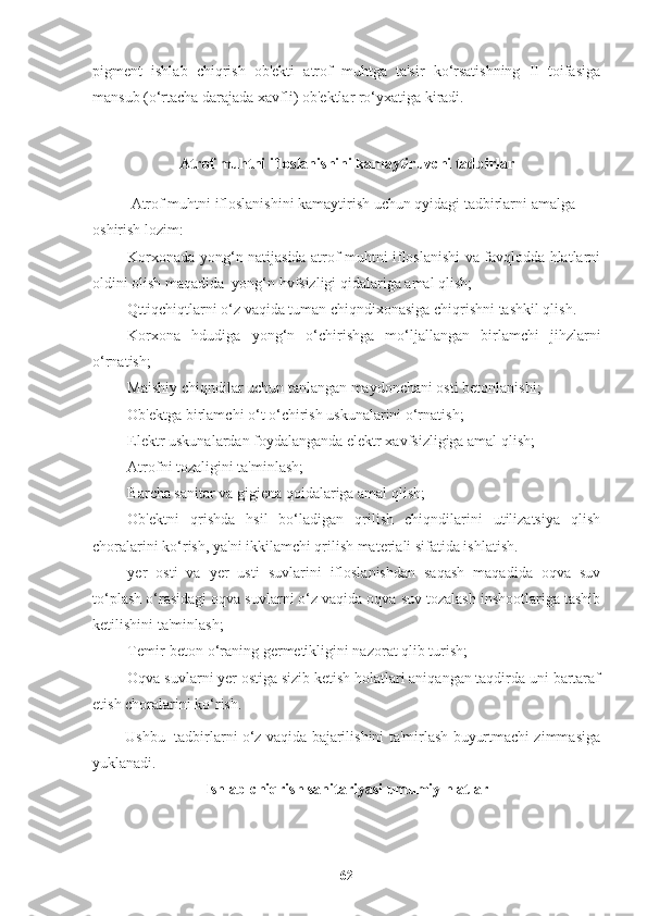 pigment   ishlab   chiqrish   ob'ekti   atrof   muhtga   ta'sir   ko‘rsatishning   II   toifasiga
mansub (o‘rtacha darajada xavfli) ob'ektlar ro‘yxatiga kiradi.
A trof muhtni ifloslanishini kamaytiruvchi tadbirlar
Atrof muhtni ifloslanishini kamaytirish uchun qyidagi tadbirlarni amalga 
oshirish lozim:
Ш Korxonada yong‘n natijasida atrof muhtni ifloslanishi va favqlodda hlatlarni
oldini olish maqadida  yong‘n hvfsizligi qidalariga amal qlish;
Ш Qttiqchiqtlarni o‘z vaqida tuman chiqndixonasiga chiqrishni tashkil qlish.
Ш Korxona   hdudiga   yong‘n   o‘chirishga   mo‘ljallangan   birlamchi   jihzlarni
o‘rnatish;
Ш Maishiy chiqndilar uchun tanlangan maydonchani osti betonlanishi;
Ш Ob'ektga birlamchi o‘t o‘chirish uskunalarini o‘rnatish;
Ш Elektr uskunalardan foydalanganda elektr xavfsizligiga amal qlish;
Ш Atrofni tozaligini ta'minlash;
Ш Barcha sanitar va gigiena qoidalariga amal qlish;
Ш Ob'ektni   qrishda   hsil   bo‘ladigan   qrilish   chiqndilarini   utilizatsiya   qlish
choralarini ko‘rish, ya'ni ikkilamchi qrilish materiali sifatida ishlatish.
Ш yer   osti   va   yer   usti   suvlarini   ifloslanishdan   saqash   maqadida   oqva   suv
to‘plash o‘rasidagi oqva suvlarni o‘z vaqida oqva suv tozalash inshootlariga tashib
ketilishini ta'minlash;
Ш Temir-beton o‘raning germetikligini nazorat qlib turish;
Ш Oqva suvlarni yer ostiga sizib ketish holatlari aniqangan taqdirda uni bartaraf
etish choralarini ko‘rish.
             Ushbu   tadbirlarni o‘z vaqida bajarilishini ta'mirlash buyurtmachi zimmasiga
yuklanadi.
I shlab-chiqrish sanitariyasi umumiy hlatlar
62 