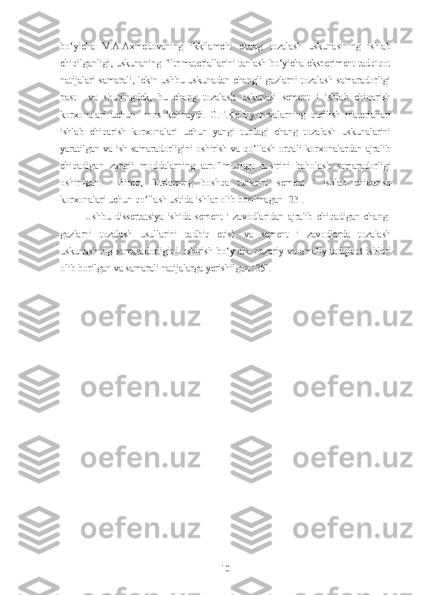 bo‘yicha   M.A.Axmedovaning   ikkilamchi   chang   tozalash   uskunasining   ishlab
chiqilganligi, uskunaning filtr materiallarini tanlash bo‘yicha eksperiment tadqiqot
natijalari samarali, lekin ushbu uskunadan changli gazlarni tozalash samaradorligi
past     va   shuningdek,   bu   chang   tozalash   uskunasi   sement   i   ishlab   chiqarish
korxonalari   uchun     mos   kelmaydi.   G.F.Keldiyorovalarning   q urilish   materiallari
ishlab   chiqarish   korxonalari   uchun   yangi   turdagi   chang   tozalash   uskunalarini
yaratilgan va ish samaradorligini oshirish va qo‘llash orqali korxonalardan ajralib
chiqadigan   zararli   moddalarning   atrof-muhitga   ta'sirini   baholash   samaradorligi
oshirilgan.     Biroq,   filtrlarning   boshqa   turlarini   sement   i   ishlab   chiqarish
korxonalari uchun qo‘llash ustida ishlar olib borilmagan [23]. 
Ushbu   dissertatsiya   ishida   sement   i   zavodlaridan   ajralib   chiqadigan   chang-
gazlarni   tozalash   usullarini   tadbiq   etish   va   sement   i   zavodlarda   tozalash
uskunasining  samaradorligini  oshirish  bo‘yicha  nazariy va amaliy tadqiqot  ishlari
olib borilgan va samarali natijalarga yerishilgan [25].
10 