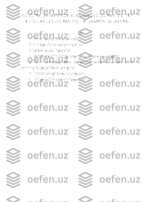 BIOLOGIYA FANLARINING STRUKTURASI. BIOLOGIYANI O’QITISH
METODLARI . BIOLOGIYANI O’QITISH JARAYONIDA TARBIYA .
Reja:
1.  O‘qitish   usullari   haqida   tushuncha.
2.  Biologiya   o‘qitish   usullarining   xillari  
3.  Og‘zaki   usuldan   foydalanish . 
1. Zamonaviy ta’lim-tarbiya jarayonining o‘ziga xos xususiyatlari.
2. Ta’lim   sohasidagi   davlat   siyosatining   asosiy   va   uzluksiz   ta’lim
tizimining faoliyat ko‘rsatish  tamoyil lari.
3. O‘qitish tamoyillari va qonuniyatlari.
4. Biologik ta’lim jarayonining yaxlitligi. 